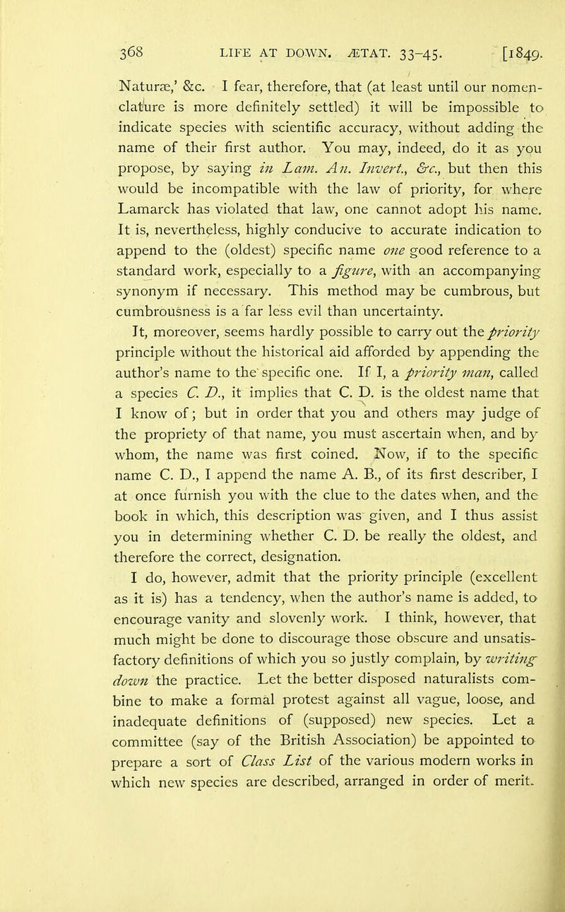 Naturae,' &c, I fear, therefore, that (at least until our nomen- clat^ure is more definitely settled) it will be impossible to indicate species with scientific accuracy, without adding the name of their first author. You may, indeed, do it as you propose, by saying in Lam. An. Invert., &c., but then this would be incompatible with the law of priority, for where Lamarck has violated that law, one cannot adopt his name. It is, nevertheless, highly conducive to accurate indication to append to the (oldest) specific name one good reference to a standard work, especially to a jignre, with an accompanying synonym if necessary. This method may be cumbrous, but cumbrousness is a far less evil than uncertainty. It, moreover, seems hardly possible to carry out the priority principle without the historical aid afforded by appending the author's name to the specific one. If I, a priority man, called a species C. D., it implies that C. D. is the oldest name that I know of; but in order that you and others may judge of the propriety of that name, you must ascertain when, and by whom, the name was first coined. Now, if to the specific name C. D., I append the name A. B., of its first describer, I at once furnish you with the clue to the dates when, and the book in which, this description was given, and I thus assist you in determining whether C. D. be really the oldest, and therefore the correct, designation. I do, however, admit that the priority principle (excellent as it is) has a tendency, when the author's name is added, to encourage vanity and slovenly work. I think, however, that much might be done to discourage those obscure and unsatis- factory definitions of which you so justly complain, by writing dozvn the practice. Let the better disposed naturalists com- bine to make a formal protest against all vague, loose, and inadequate definitions of (supposed) new species. Let a committee (say of the British Association) be appointed to prepare a sort of Class List of the various modern works in which new species are described, arranged in order of merit.