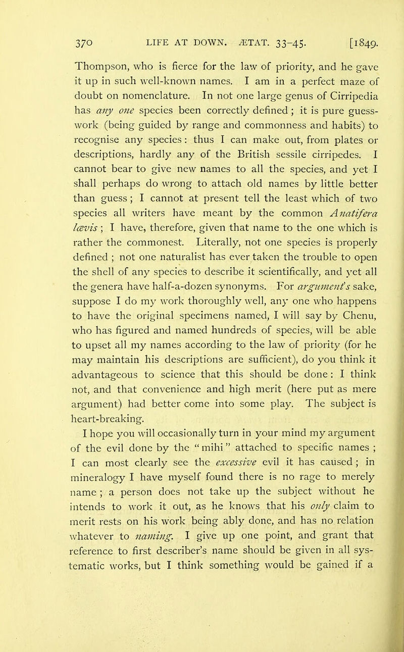 Thompson, who is fierce for the law of priority, and he gave it up in such well-known names. I am in a perfect maze of doubt on nomenclature. In not one large genus of Cirripedia has any one species been correctly defined; it is pure guess- work (being guided by range and commonness and habits) to recognise any species: thus I can make out, from plates or descriptions, hardly any of the British sessile cirripedes. I cannot bear to give new names to all the species, and yet I shall perhaps do wrong to attach old names by little better than guess; I cannot at present tell the least which of two species all writers have meant by the common Anatifera Icevis ; I have, therefore, given that name to the one which is rather the commonest. Literally, not one species is properly defined ; not one naturalist has ever taken the trouble to open the shell of any species to describe it scientifically, and yet all the genera have half-a-dozen synonyms. For arguments sake, suppose I do my work thoroughly well, any one who happens to have the original specimens named, I will say by Chenu, who has figured and named hundreds of species, will be able to upset all my names according to the law of priority (for he may maintain his descriptions are sufficient), do you think it advantageous to science that this should be done: I think not, and that convenience and high merit (here put as mere argument) had better come into some play. The subject is heart-breaking. I hope you will occasionally turn in your mind my argument of the evil done by the  mihi attached to specific names ; I can most clearly see the excessive evil it has caused; in mineralogy I have myself found there is no rage to merely name ; a person does not take up the subject without he intends to work it out, as he knows that his only claim to merit rests on his work being ably done, and has no relation whatever to naming. I give up one point, and grant that reference to first describer's name should be given in all sys- tematic works, but I think something would be gained if a