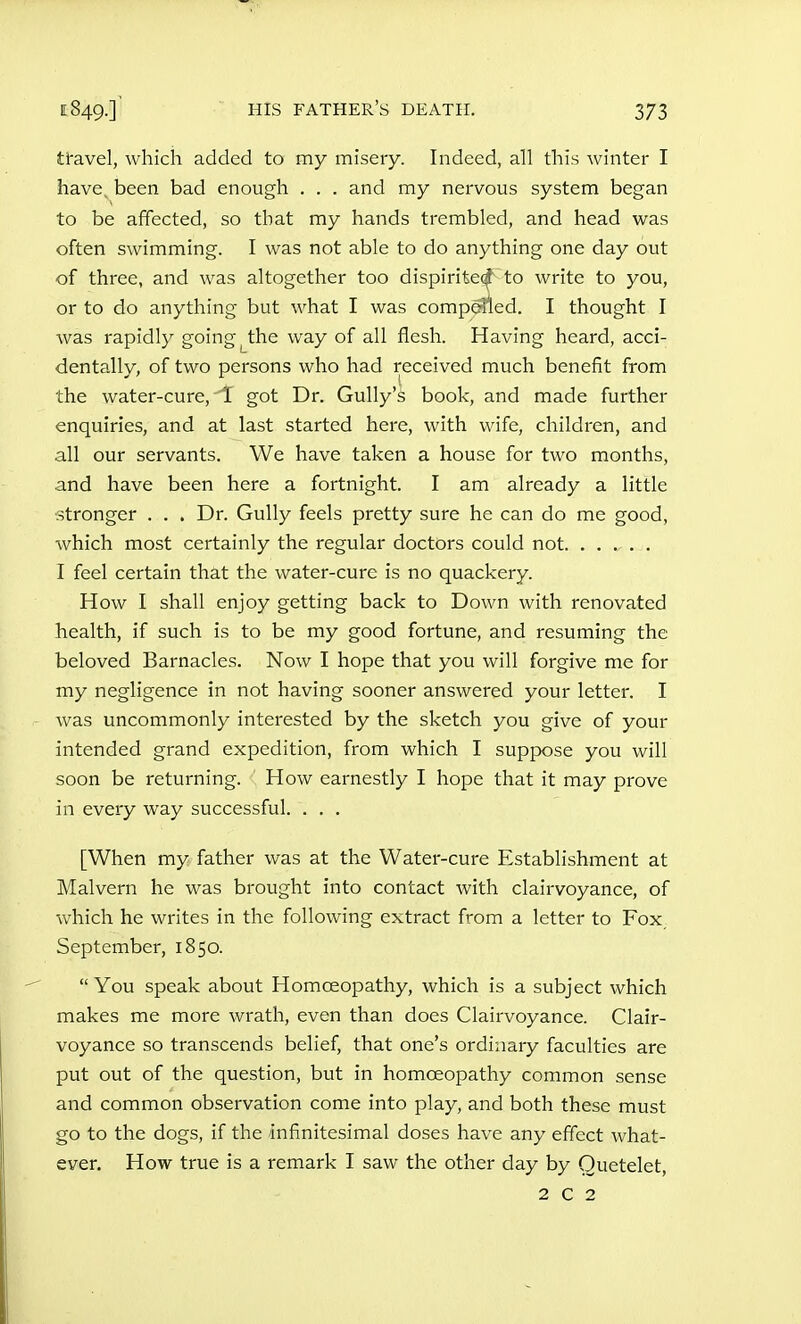 ti^avel, which added to my misery. Indeed, all this winter I have^ been bad enough . . . and my nervous system began to be affected, so that my hands trembled, and head was often swimming. I was not able to do anything one day out of three, and was altogether too dispirite^ to write to you, or to do anything but what I was compelled. I thought I was rapidly going ^the way of all flesh. Having heard, acci- dentally, of two persons who had received much benefit from the water-cure,-if got Dr. Gully's book, and made further enquiries, and at last started here, with wife, children, and all our servants. We have taken a house for two months, and have been here a fortnight. I am already a little stronger . . . Dr. Gully feels pretty sure he can do me good, which most certainly the regular doctors could not . I feel certain that the water-cure is no quackery. How I shall enjoy getting back to Down with renovated health, if such is to be my good fortune, and resuming the beloved Barnacles. Now I hope that you will forgive me for my negligence in not having sooner answered your letter. I was uncommonly interested by the sketch you give of your intended grand expedition, from which I suppose you will soon be returning. How earnestly I hope that it may prove in every way successful. . . . [When my father was at the Water-cure Establishment at Malvern he was brought into contact with clairvoyance, of which he writes in the following extract from a letter to Fox September, 1850.  You speak about Homoeopathy, which is a subject which makes me more wrath, even than does Clairvoyance. Clair- voyance so transcends belief, that one's ordinary faculties are put out of the question, but in homoeopathy common sense and common observation come into play, and both these must go to the dogs, if the infinitesimal doses have any effect what- ever. How true is a remark I saw the other day by Quetelet, 2 c 2