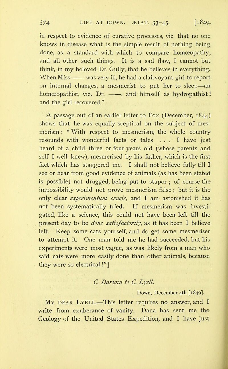 in respect to evidence of curative processes, viz. that no one knows in disease what is the simple result of nothing being done, as a standard with which to compare homoeopathy, and all other such things. It is a sad flaw, I cannot but think, in my beloved Dr. Gully, that he believes in everything. When Miss was very ill, he had a clairvoyant girl to report on internal changes, a mesmerist to put her to sleep—an homoeopathist, viz. Dr. , and himself as hydropathist! and the girl recovered. A passage out of an earlier letter to Fox (December, 1844) shows that he was equally sceptical on the subject of mes- merism :  With respect to mesmerism, the whole country resounds with wonderful facts or tales ... I have just heard of a child, three or four years old (whose parents and self I well knew), mesmerised by his father, which is the first fact which has staggered me. I shall not believe fully till I see or hear from good evidence of animals (as has been stated is possible) not drugged, being put to stupor ; of course the impossibility would not prove mesmerism false ; but it is the only clear experimeiitinn crucis, and I am astonished it has not been systematically tried. If mesmerism was investi- gated, like a science, this could not have been left till the present day to be done satisfactorily, as it has been I believe left. Keep some cats yourself, and do get some mesmeriser to attempt it. One man told me he had succeeded, but his experiments were most vague, as was likely from a man who said cats were more easily done than other animals, because they were so electrical!] C. Darwin to C. Lyell. Down, December 4th [1849]. My dear Lyell,—This letter requires no answer, and I write from exuberance of vanity. Dana has sent me the Geology of the United States Expedition, and I have just