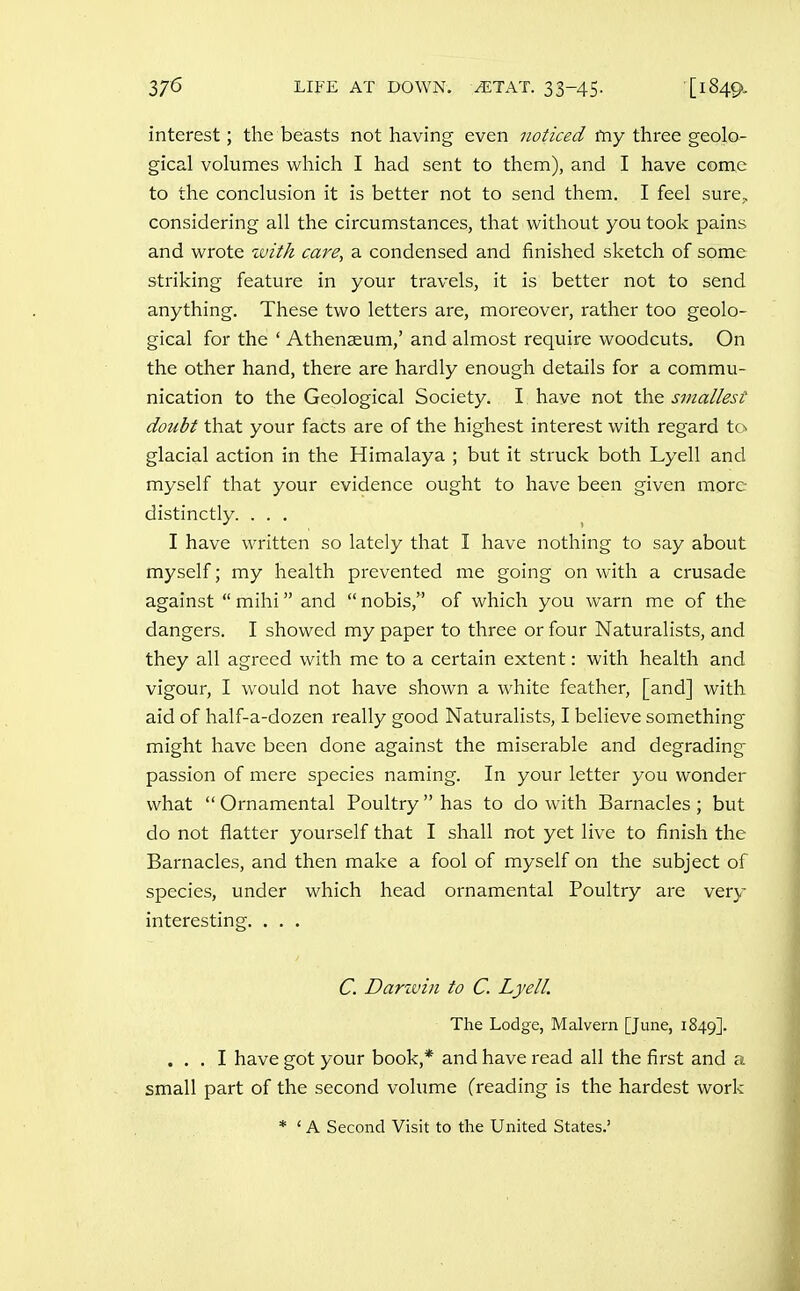 interest; the beasts not having even noticed my three geolo- gical volumes which I had sent to them), and I have come to the conclusion it is better not to send them. I feel sure,, considering all the circumstances, that without you took pains and wrote with care, a condensed and finished sketch of some striking feature in your travels, it is better not to send anything. These two letters are, moreover, rather too geolo- gical for the ' Athenaeum,' and almost require woodcuts. On the other hand, there are hardly enough details for a commu- nication to the Geological Society. I have not the smallest doubt that your facts are of the highest interest with regard to glacial action in the Himalaya ; but it struck both Lyell and myself that your evidence ought to have been given more distinctly. ... I have written so lately that I have nothing to say about myself; my health prevented me going on with a crusade against  mihi and  nobis, of which you warn me of the dangers. I showed my paper to three or four Naturalists, and they all agreed with me to a certain extent: with health and vigour, I would not have shown a white feather, [and] with aid of half-a-dozen really good Naturalists, I believe something might have been done against the miserable and degrading passion of mere species naming. In your letter you wonder what  Ornamental Poultry  has to do with Barnacles; but do not flatter yourself that I shall not yet live to finish the Barnacles, and then make a fool of myself on the subject of species, under which head ornamental Poultry are very interesting. . . . ... I have got your book,* and have read all the first and a small part of the second volume (reading is the hardest work C. Darivin to C. Lyell. The Lodge, Malvern [June, 1849]. A Second Visit to the United States.'