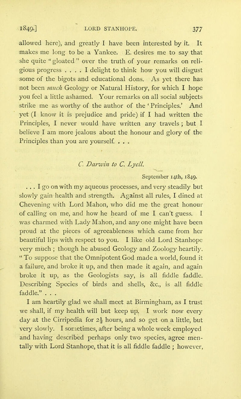 allowed here), and greatly I have been interested by it. It makes me long to be a Yankee. E. desires me to say that she quite  gloated  over the truth of your remarks on reli- gious progress .... I delight to think how you will disgust some of the bigots and educational dons. As yet there has not been much Geology or Natural History, for which I hope you feel a little ashamed. Your remarks on all social subjects strike me as worthy of the author of the ' Principles.' And yet (I know it is prejudice and pride) if I had written the Principles, I never would have written any travels ; but I believe I am more jealous about the honour and glory of the Principles than you are yourself. . . . C. Darwin to C. Lyell. September 14th, 1849. ... I go on with my aqueous processes, and very steadily but slowly gain health and strength. Against all rules, I dined at Chevening with Lord Mahon, who did me the great honour of calling on me, and how he heard of me I can't guess. I was charmed with Lady Mahon, and any one might have been proud at the pieces of agreeableness which came from her beautiful lips with respect to you. I like old Lord Stanhope very much ; though he abused Geology and Zoology heartily.  To suppose that the Omnipotent God made a world, found it a failure, and broke it up, and then made it again, and again broke it up, as the Geologists say, is all fiddle faddle. Describing Species of birds and shells, &c., is all fiddle faddle. . . . I am heartily glad we shall meet at Birmingham, as I trust we shall, if my health will but keep upi^ I work now every day at the Cirripedia for 2\ hours, and so get on a little, but very slowly. I sometimes, after being a whole week employed and having described perhaps only two species, agree men- tally with Lord Stanhope, that it is all fiddle faddle ; however,