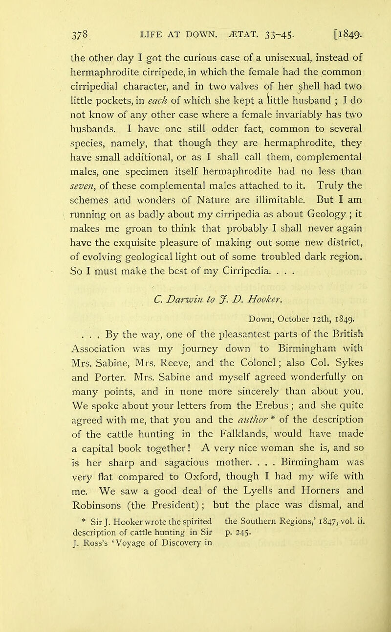 the other day I got the curious case of a unisexual, instead of hermaphrodite cirripede, in which the female had the common cirripedial character, and in two valves of her ^hell had two little pockets, in each of which she kept a little husband ; I do not know of any other case where a female invariably has two husbands. I have one still odder fact, common to several species, namely, that though they are hermaphrodite, they have small additional, or as I shall call them, complemental males, one specimen itself hermaphrodite had no less than seven, of these complemental males attached to it. Truly the schemes and wonders of Nature are illimitable. But I am running on as badly about my cirripedia as about Geology ; it makes me groan to think that probably I shall never again have the exquisite pleasure of making out some new district, of evolving geological light out of some troubled dark region. So I must make the best of my Cirripedia. ... C. Darwin to J. D. Hookey. Down, October 12th, 1849. ... By the way, one of the pleasantest parts of the British Association was my journey down to Birmingham with Mrs. Sabine, Mrs. Reeve, and the Colonel; also Col. Sykes and Porter. Mrs. Sabine and myself agreed wonderfully on many points, and in none more sincerely than about you. We spoke about your letters from the Erebus ; and she quite agreed with me, that you and the autJior * of the description of the cattle hunting in the Falklands, would have made a capital book together! A very nice woman she is, and so is her sharp and sagacious mother. . . . Birmingham was very flat compared to Oxford, though I had my wife with me. We saw a good deal of the Lyells and Horners and Robinsons (the President); but the place was dismal, and * Sir J. Hooker wrote the spirited the Southern Regions,'1847, vol. ii. description of cattle hunting in Sir p. 245. J. Ross's 'Voyage of Discovery in