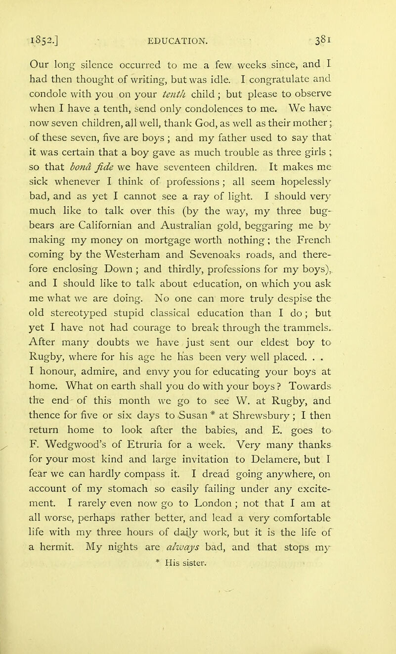 Our long silence occurred to me a few weeks since, and I had then thought of writing, but was idle. I congratulate and condole with you on your tentJi. child; but please to observe when I have a tenth, send only condolences to me. We have now seven children, all well, thank God, as well as their mother; of these seven, five are boys ; and my father used to say that it was certain that a boy gave as much trouble as three girls ; so that bond fide we have seventeen children. It makes m.e sick whenever I think of professions ; all seem hopelessly bad, and as yet I cannot see a ray of light. I should very much like to talk over this (by the way, my three bug- bears are Californian and Australian gold, beggaring me by making my money on mortgage worth nothing; the French coming by the Westerham and Sevenoaks roads, and there- fore enclosing Down ; and thirdly, professions for my boys), and I should like to talk about education, on which you ask me what we are doing. No one can more truly despise the old stereotyped stupid classical education than I do; but yet I have not had courage to break through the trammels. After many doubts we have just sent our eldest boy to Rugby, where for his age he has been very well placed. . . I honour, admire, and envy you for educating your boys at home. What on earth shall you do with your boys ? Towards the end of this month we go to see W. at Rugby, and thence for five or six days to Susan * at Shrewsbury ; I then return home to look after the babies, and E. goes to F. Wedgwood's of Etruria for a week. Very many thanks for your most kind and large invitation to Delamere, but I fear we can hardly compass it. I dread going anywhere, on account of my stomach so easily failing under any excite- ment. I rarely even now go to London ; not that I am at all worse, perhaps rather better, and lead a very comfortable life with my three hours of daily work, but it is the life of a hermit. My nights are ahvays bad, and that stops my