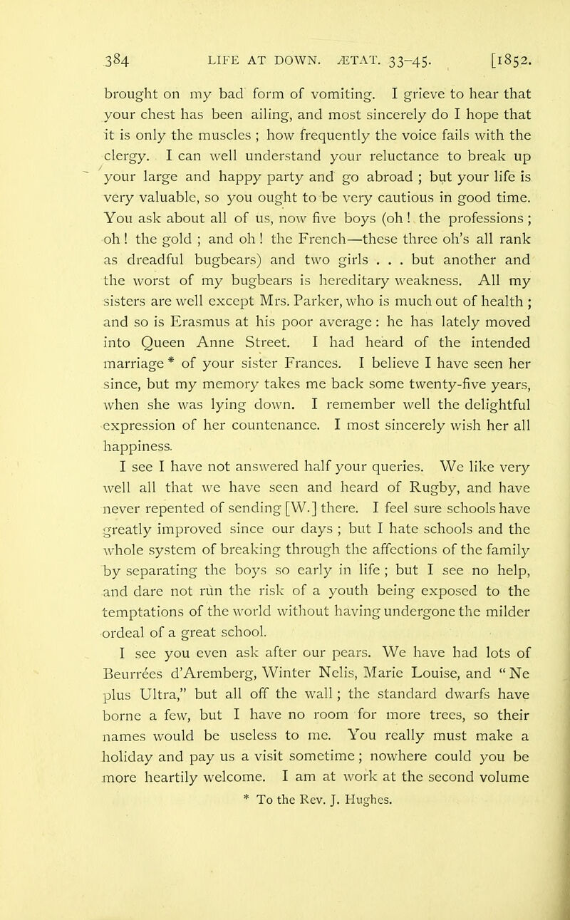 brought on my bad form of vomiting. I grieve to hear that your chest has been ailing, and most sincerely do I hope that it is only the muscles ; how frequently the voice fails with the clergy. I can well understand your reluctance to break up your large and happy pai'ty and go abroad ; but your life is very valuable, so you ought to be very cautious in good time. You ask about all of us, now five boys (oh! the professions ; oh ! the gold ; and oh ! the French—these three oh's all rank as dreadful bugbears) and two girls . . . but another and the worst of my bugbears is hereditary weakness. All my sisters are well except Mrs. Parker, who is much out of health ; and so is Erasmus at his poor average: he has lately moved into Queen Anne Street. I had heard of the intended marriage * of your sister Frances. I believe I have seen her since, but my memory takes me back some twenty-five years, when she was lying down. I remember well the delightful expression of her countenance. I most sincerely wish her all happiness. I see I have not answered half your queries. We like very well all that we have seen and heard of Rugby, and have never repented of sending [W.] there. I feel sure schools have greatly improved since our days ; but I hate schools and the whole system of breaking through the affections of the family by separating the boys so early in life ; but I see no help, and dare not run the risk of a youth being exposed to the temptations of the world without having undergone the milder ordeal of a great school. I see you even ask after our pears. We have had lots of Beurrees d'Aremberg, Winter Nelis, Marie Louise, and  Ne plus Ultra, but all off the wall; the standard dwarfs have borne a few, but I have no room for more trees, so their names would be useless to me. You really must make a holiday and pay us a visit sometime; nowhere could you be more heartily welcome. I am at work at the second volume * To the Rev. J. Hughes.