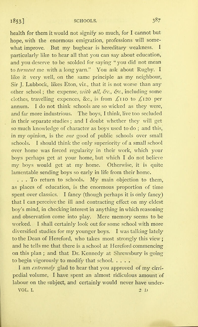 health for them it would not signify so much, for I cannot but hope, with the enormous emigration, professions will some- what improve. But my bugbear is hereditary weakness. I particularly like to hear all that you can say about education, and you deserve to be scolded for saying  j'ou did not mean to torment me with a long yarn. You ask about Rugby. I like it very well, on the same principle as my neighbour, Sir J. Lubbock, likes Eton, viz., that it is not worse than any other school ; the expense, ivitJi all, &c., &c., including some clothes, travelling expences, &c., is from £\\o to £120 per annum. I do not think schools are so wicked as they were, and far more industrious. The boys, I think, live too secluded in their separate studies ; and I doubt whether they will get so much knowledge of character as boys used to do ; and this, in my opinion, is the one good of public schools over small schools. I should think the only superiority of a small school over home was forced regularity in their work, which your boys perhaps get at your home, but which I do not believe my boys would get at my home. Otherwise, it is quite lamentable sending boys so early in life from their home. , . . To return to schools. My main objection to them, as places of education, is the enormous proportion of time spent over classics. I fancy (though perhaps it is only fancy) that I can perceive the ill and contracting effect on my eldest boy's mind, in checking interest in anything in which reasoning and observation come into play. Mere memory seems to be worked. I shall certainly look out for some school with more diversified studies for my younger boys. I was talking lately to the Dean of Hereford, who takes most strongly this view ; and he tells me that there is a school at Hereford commencing on this plan ; and that Dr. Kennedy at Shrewsbury is going to begin vigorously to modify that school I am extremely glad to hear that you approved of my cirri- pcdial volume. I have spent an almost ridiculous amount of labour on the subject, and certainly would never have under- VOL. I. 2 L)