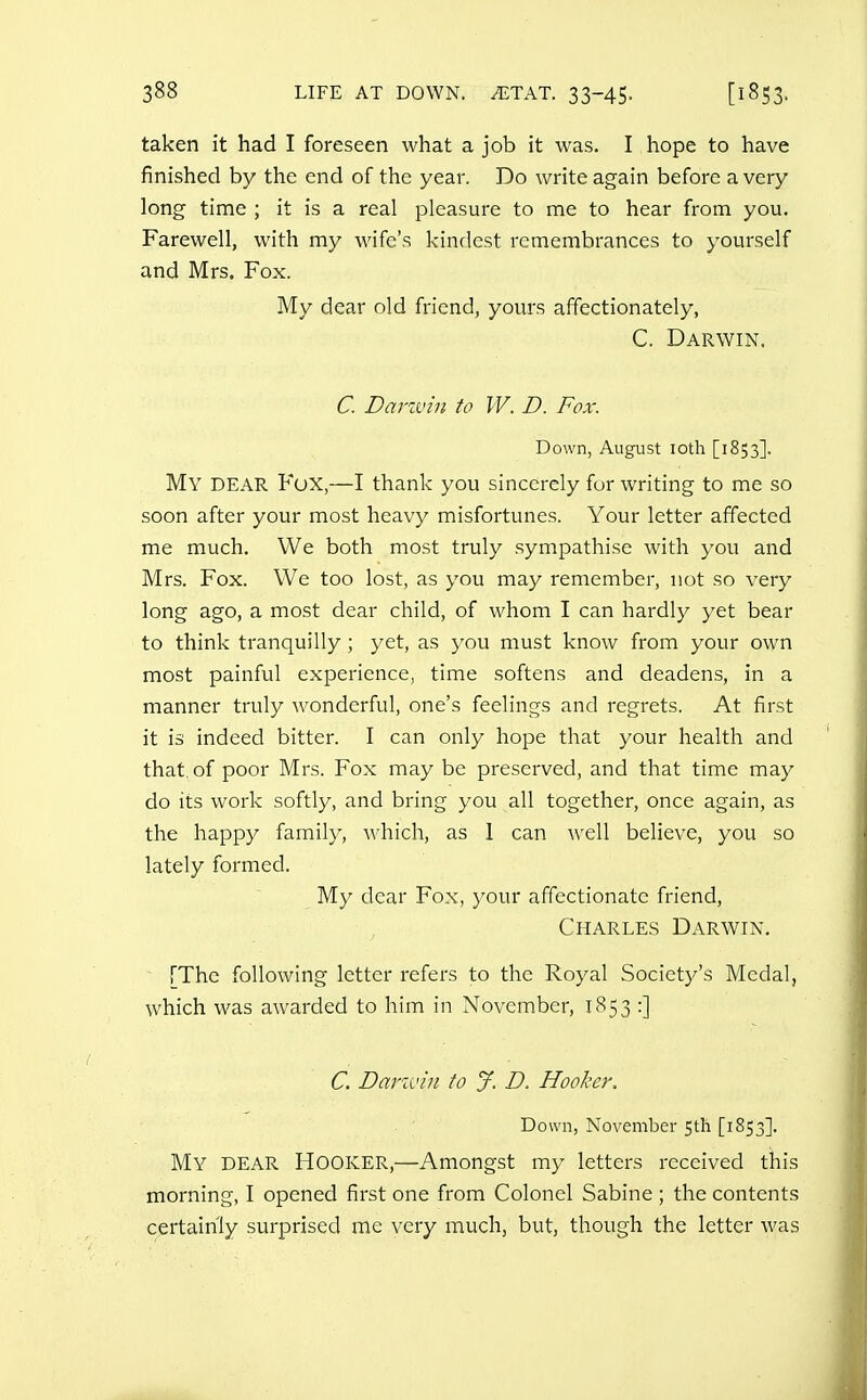 taken it had I foreseen what a job it was. I hope to have finished by the end of the year. Do write again before a very long time ; it is a real pleasure to me to hear from you. Farewell, with my wife's kindest remembrances to yourself and Mrs. Fox. My dear old friend, yours affectionately, C. Darwin. C. Darivin to W. D. Fox. Down, August loth [1853]. My dear Fox,—I thank you sincerely for writing to me so soon after your most heavy misfortunes. Your letter affected me much. We both most truly sympathise with you and Mrs. Fox. We too lost, as you may remember, not so very long ago, a most dear child, of whom I can hardly yet bear to think tranquilly ; yet, as you must know from your own most painful experience, time softens and deadens, in a manner truly wonderful, one's feelings and regrets. At first it is indeed bitter. I can only hope that your health and that of poor Mrs. Fox may be preserved, and that time may do its work softly, and bring you all together, once again, as the happy family, which, as 1 can well believe, you so lately formed. My dear Fox, your affectionate friend, Charles Darwin. [The following letter refers to the Royal Society's Medal, which was awarded to him in November, 1853 :] C. Darxvin to J. D. Hooker. Down, November 5th [1853]. My dear Hooker,—Amongst my letters received this morning, I opened first one from Colonel Sabine ; the contents certainly surprised me very much, but, though the letter was