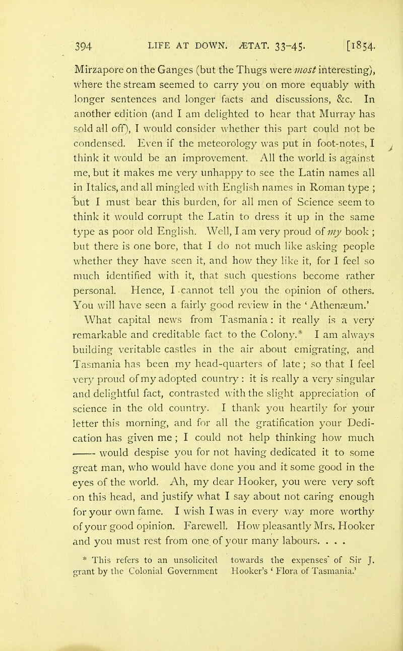 Mirzapore on the Ganges (but the Thugs were most interesting), wh-ere the stream seemed to carry you on more equably with longer sentences and longer facts and discussions, &c. In another edition (and I am delighted to hear that Murray has s_old all off), I would consider whether this part could not be condensed. Even if the meteorology was put in foot-notes, I think it would be an improvement. All the world, is against me, but it makes me very unhappy to see the Latin names all in Italics, and all mingled with English names in Roman type ; but I must bear this burden, for all men of Science seem to think it would corrupt the Latin to dress it up in the same type as poor old English. Well, I am very proud of my book ; but there is one bore, that I do not much like asking people whether they have seen it, and how they like it, for I feel so much identified with it, that such questions become rather personal. Hence, I cannot tell you the opinion of others. You will have seen a fairly good review in the ' Athenaeum,' What capital news from Tasmania: it really is a very remarkable and creditable fact to the Colony.* I am always building veritable castles in the air about emigrating, and Tasmania has been my head-quarters of late; so that I feel very proud of my adopted country : it is really a very singular and delightful fact, contrasted with the slight appreciation of science in the old country. I thank you heartily for your letter this morning, and for all the gratification your Dedi- cation has given me ; I could not help thinking how much would despise you for not having dedicated it to some great man, who would have done you and it some good in the eyes of the world. Ah, my dear Hooker, you were very soft on this head, and justify what I say about not caring enough for your own fame. I wish I was in every v/ay more worthy of your good opinion. Farewell. How pleasantly Mrs. Hooker and you must rest from one of your many labours. . . . * This refers to an unsolicited towards the expenses' of Sir J. grant by the Colonial Government Hooker's ' Flora of Tasmania.'