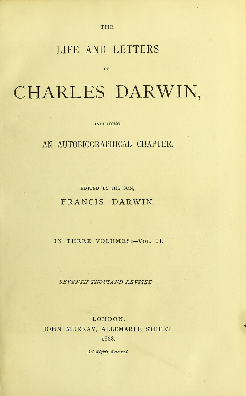 THE LIFE AND LETTERS CHARLES DARWIN, AN AUTOBIOGRAPHICAL CHAPTER. FRANCIS DARWIN. IN THREE VOLUMES:—Vol. II. SEVENTH THOUSAND REVISED. LONDON: JOHN MURRAY, ALBEMARLE STREET. 1888. OF INCLUDING EDITED BY HIS SON, All Rights Reserved.