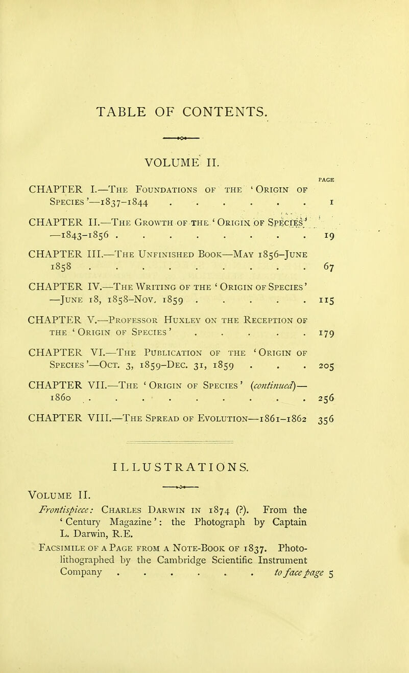 TABLE OF CONTENTS. volume II. PAGE CHAPTER 1.—The Foundations of the ' Origin of Species'—1837-1844 ...... i CHAPTER II.—The Growth of the ' Origin of Species/ —1843-1856 19 CHAPTER III.—The Unfinished Book—May 1856-JuNE 1858 67 CHAPTER IV.—The Writing of the ' Origin of Species' —June 18, 1858-Nov, 1859 ..... 115 CHAPTER V.—Professor Huxley on the Reception of the 'Origin of Species' ..... 179 CHAPTER VI.—The Publication of the 'Origin of Species'—Oct. 3, 1859-DEC. 31, 1859 . . . 205 CHAPTER VII.—The ' Origin of Species ' {cojttmued)— i860 ......... 256 CHAPTER VIII.—The Spread of Evolution—i861-1862 356 ILLUSTRATIONS. Volume II. Frontispiece: Charles Darwin in 1874 (?). From the ' Century Magazine': the Photograph by Captain L. Darwin, R.E. Facsimile of a Page from a Note-Book of 1837. Photo- lithographed by the Cambridge Scientific Instrument Company . . . . ^ . to face page 5