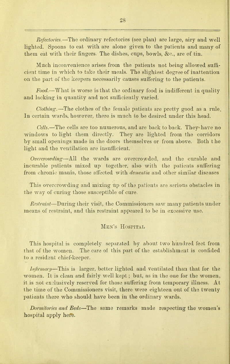 Refeclories.—The ordinary refectories (see plan) are large, airy and well lighted. Spoons to eat with are alone given to the patients and many of them eat with their fingers. The dishes, cups, bowls, &c., are of tin. Much inconvenience arises from the patients not being allowed suffi- cient time in which to take their meals. The slightest degree of inattention on the part of the keepers necessarily causes suffering to the patients. Food.—What is worse is that the ordinary food is indifferent in quality and lacking in quantity and not sufficiently varied. Clothing.—The clothes of the female patients are pretty good as a rule. In certain wards, hovv^ever, there is much to be desired under this head. Cells.—The cells are too numerous, and are back to back. They^ have no windows to light them directly. They are lighted from the corridors by small openings made in the doors themselves or from above. Both t he light and the ventilation are insufficient. Overcroivding—All the wards are overcrowded, and the curable and incurable patients mixed up together, also with the patieuts suffering from chronic mania, those affected vvith demerdia and other similar diseases This overcrowding and mixing up of the patients are serious obstacles in the way of curing those susceptible of cure. Restraint—During their visit, the Commissioners saw many patients under means of restraint, and this restraint appeared to be in excessive use. Men's Hospital This hospital is completely separated by about two hundred feet from that of the women. The care of this part of the establishment is confided to a resident chief-keeper. I/ifirmar//—This is larger, better lighted and ventilated than that for the women. It is clean and fairly well kept; but, as in the one for the women, it is not exclusively reserved for those suffering from temporary illness. At the time of the Commissioners visit, there were eighteen out of the twenty patients there who should have been in the ordinary wards. Dormitories and Beds—The same remarks made respecting the women's hospital apply here.