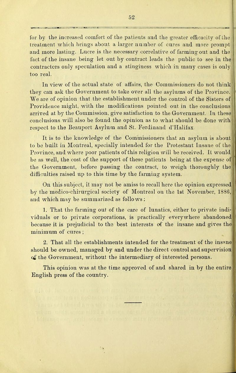 for by the increased comfort of the patients aud the greater efficacity of the treatment which brings about a larger uamber of cures and more prompt aud more lasting. Lucre is the necessary correlative of farming out and the fact of the insane being let out by contract leads the public to see in the contractors only specu.lation and a stinginess which in many cases is only too real. In view of the actual state of affairs, the Commissioners do not think they can ask the Grovernment to take over all the asylums of the Province. We are of opinion that the establishment under the control of the Sisters of j Providence might, with the modifications pointed out in the conclusions ] arrived at by the Commission, give satisfaction to the Grovernment. In these | conclusions will also be found the opinion as to what should be done with respect to the Beauport Asylum and St. Ferdinand d'Halifax. It is to the knowledge of the Commissioners that an asylum is about to be built in Montreal, specially intended for the Protestant Insane of the Province, and where poor patients of this religion will be received. It would be as well, the cost of the support of these patients being at the expense of the Government, before passing the contract, to weigh thoroughly the difiB-Culties raised up to this time by the farming system. On this subject, it may not be amiss to recall here the opinion expressed' by the medico-chirurgical society of Montreal on the 1st November, 1886, and which may be summarized as follows : 1. That the farming out of the care of lunatics, either to private indi- viduals or to private corporations, is practically everywhere abandoned because it is prejudicial to the best interests of the insane and gives the minimum of cures ; 2. That all the establishments intended for the treatment of the insane should be owned, managed by and under the direct control and supervision q£ the Grovernment, without the intermediary of interested persons. This opinion was at the time approved of and shared in by the entire English press of the country.