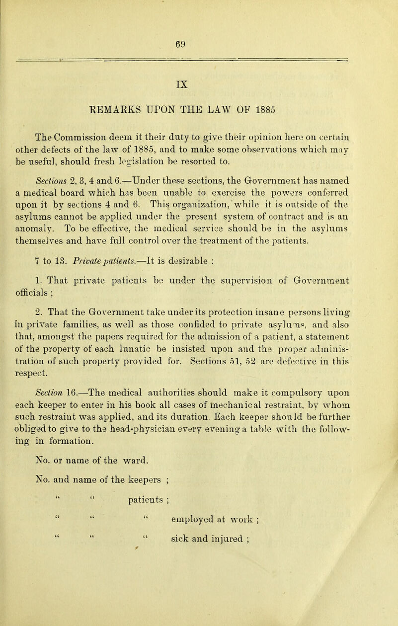 IX EEMARKS UPON THE LAW OF 1885 The Commission deem it their duty to give their opinion here on certain other defects of the law of 1885, and to make some observations which may be useful, should fresh legislation be resorted to. Sections 2, 3, 4 and 6.—Tinder these sections, the Government has named a medical board which has been unable to exercise the powers conferred upon it by sections 4 and 6. This organization, W^hile it is outside of the asylums cannot be applied ixnder the present system of contract and is an anomaly. To be effective, the medical service should be in the asylums themselves and have full control over the treatment of the patients. 7 to 13. Private patients.—It is desirable : 1. That private patients be under the supervision of Government officials ; 2. That the Government take under its protection insane persons living in private families, as well as those confided to private asylu n.«, and also that, amongst the papers required for the admission of a patient, a statement of the property of each lunatic be insisted upon and the proper adminis- tration of such property provided for. Sections 51, 52 are defective in this respect. Section 16.—The medical authorities should make it compulsory upon each keeper to enter in his book all cases of mechanical restraint, by whom such restraint was applied, audits duration. Each keeper should be further obliged to give to the head-physician every evening a table with the follow- ing in formation. No. or name of the ward. No. and name of the keepers ;   patients ; employed at work ; sick and injured ; (I u