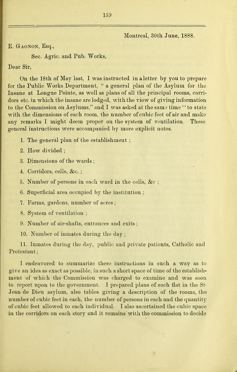 Montreal, 30th June, 1888. E. Gagnon, Esq., Sec. Agric. and Pub. Works, Dear Sir, On the 18th of May last, I was instructed in a letter by you to prepare for the Public Works Department,  a general plan of the Asylum for the Insane at Longue Pointe, as well as plans of all the principal rooms, corri- dors etc. in which the insane are lodged, with the view of giving information to the Commission on Asylums, and I was asked at the samo time '' to state with the dimensions of each room, the number of cubic feet of air and make any remarks I might deem proper on the system of ventilation. These general instructions were accompanied by more explicit notes. 1. The general plan of the establishment ; 2. How divided ; 3. Dimensions of the wards ; 4. Corridors, cells, &c. ; 5. Number of persons in each ward in the cells, &c ; 6. Superficial area occupied by the institution ; *7. Farms, gardens, number of acres ; 8. System of ventilation ; 9. Number of air-shafts, entrances and exits ; 10. Number of inmates during the day ; 11. Inmates during the day, public and private patients, Catholic and Protestant; I endeavored to summarize these instructions in such a way as to give an idea as exact as possible, in such a short space of time of the establish- ment of which the Commission was charged to examine and was soon to report upon to the government. I prepared plans of each flat in the St- Jean de Dieu asylum, also tables giving a description of the rooms, the number of cubic feet in each, the number of persons in each and the quantity of cubic feet allowed to each individual. I also ascertained the cubic space in the corridors on each story and it remains with the commission to decide