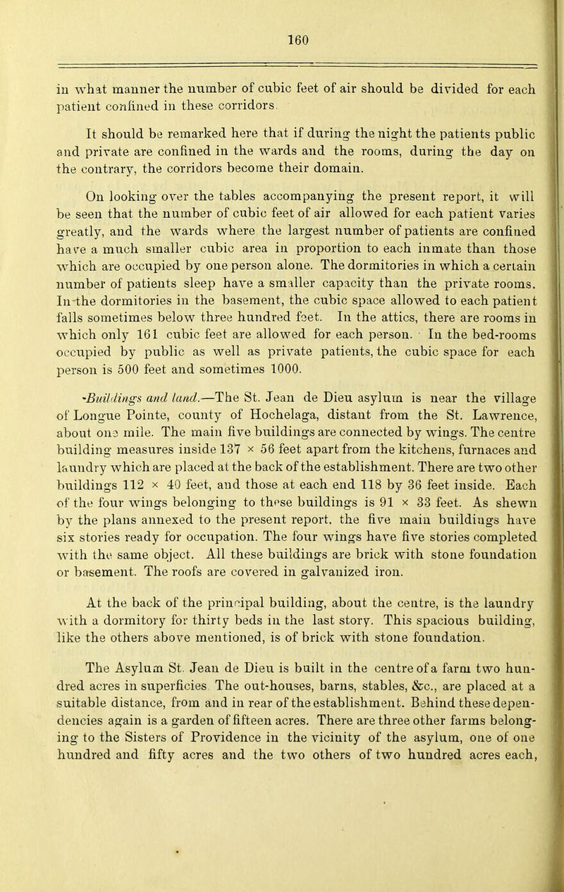 iu what manner the number of cubic feet of air should be divided for each patient confined in these corridors. It should be remarked here that if during the night the patients public and private are confined in the wards and the rooms, during the day on the contrary, the corridors become their domain. On looking over the tables accompanying the present report, it will be seen that the number of cubic feet of air allowed for each patient varies greatly, and the wards where the largest number of patients are confined have a much smaller cubic area in proportion to each inmate than those which are occupied by one person alone. The dormitories in which a certain number of patients sleep have a smaller capacity than the private rooms. In-the dormitories in the basement, the cubic space allowed to each patient falls sometimes below three hundred foet. In the attics, there are rooms in which only 161 cubic feet are allowed for each person. In the bed-rooms occupied by public as well as private patients, the cubic space for each person is 500 feet and sometimes 1000. 'Buildings and land.—The St. Jean de Dieu asylum is near the village of Longue Pointe, county of Hochelaga, distant from the St. Lawrence, about 0113 mile. The main five buildings are connected by wings. The centre building measures inside 13*7 x 56 feet apart from the kitchens, furnaces and laundry which are placed at the back of the establishment. There are two other buildings 112 x 40 feet, and those at each end 118 by 36 feet inside. Each of the four wings belonging to these buildings is 91 x 33 feet. As shewn by the plans annexed to the present report, the five main buildings have six stories ready for occupation. The four wings have five stories completed with the same object. All these buildings are brick with stone foundation or basement. The roofs are covered in galvanized iron. At the back of the principal building, about the ceutre, is the laundry with a dormitory for thirty beds in the last story. This spacious building, like the others above mentioned, is of brick with stone foundation. The Asylum St. Jean de Dieu is built in the centre of a farm two hun- dred acres in superficies The out-houses, barns, stables, &c., are placed at a suitable distance, from and in rear of the establishment. Behind these depen- dencies again is a garden of fifteen acres. There are three other farms belong- ing to the Sisters of Providence in the vicinity of the asylum, one of one hundred and fifty acres and the two others of two hundred acres each,