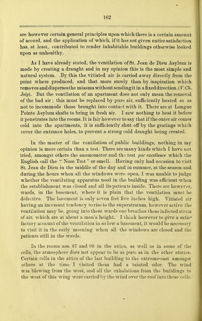 are however certain general principles upon which there is a certain amount of accord, and the application of which, if it has not given entire satisfaction has, at least, contributed to render inhabitable buildings otherwise looked upon as unhealthy. As I have already stated, the ventilation of St. Jean de Dieu Asylum is made by creating a draught and in my opinion this is the most simple and natural system. By this the vitiated air is carried away directly from the point where produced, and that more surely than by inspiration which removes and disperses the miasma without sendingit in a fixed direction. (V. Ch. Joly). But the ventilation of an apartment does not only mean the removal of the bad air ; this must be replaced by pure air, sufiiciently heated so as not to incommode those brought into contact with it. There are at Longue Pointe Asylum shafts to bring in fresh air. I saw nothing to heat it before it penetrates into the rooms. It is fair however to say that if the outer air comes cold into the apartments, it is sufficiently shut ofiby the gratings which cover the entrance holes, to prevent a strong cold draught being created. In the matter of the ventilation of public buildings, nothing in my opinion is more certain than a test. There are many kinds which I have not tried, amongst others the anemometer and the test par excellence which the English call the  Nose Test or smell. Having only had occasion to visit St. Jean de Dieu in the middle of the day and in summer, at the season and during the hours when all the windows were open, I was unable to judge whether the ventilating apparatus used in the building was efficient when the establishment was closed and all its patients inside. There are however, wards, in the basement, where it is plain that the ventilation must be defective. The basement is only seven feet five inches high. Vitiated air having an incessant tendency to rise to the superstratum, however active the ventilation may be, going into these wards one breathes these infected strata of air, which are at about a man's height. I l.hink however to give a satis- factory account of the ventilation in so low a basement, it would be necessary to visit it in the early morning when all the windows are closed and the patients still in the wards. In the rooms nos. 87 and 90 in the attics, as well as in some of the cells, the atmosphere does not appear to be as pure as in the other stories. Certain cells in the attics of the last bitilding to the extreme-east amongst others at the time I visited them had a tainted odor. The wind was blowing from the west, and all the exhalations from the buildings to the west of this wing were carried by the wind over the roof into these cells.