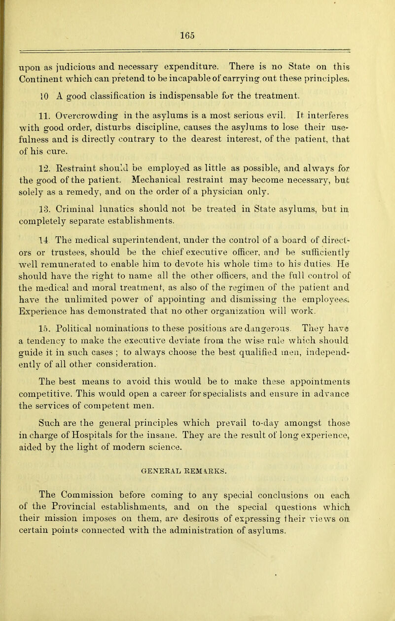 upon as judicious and necessary expenditure. There is no State on this Continent which can pretend to be incapable of carrying out these principles^ 10 A good classification is indispensable fur the treatment. 11. Overcrowding in the asylums is a most serious eviL It interferes with good order, disturbs discipline, causes the asylums to lose their use- fulness and is directly contrary to the dearest interest, of the patient, that of his cure. 12. Restraint should be employed as little as possible, and always for the good of the patient. Mechanical restraint may become necessary, bufe solely as a remedy, and on the order of a physician only. 13. Criminal lunatics should not be treated in State asylums, but in completely separate establishments. 14 The medical superintendent, under the control of a board of direct- ors or trustees, should be the chief executive officer, and be sufficiently well remunerated to enable him to devote his whole time to his duties. He should have the right to name all the other officers, and the fall control of the medical and moral treatment, as also of the regimen of the patient and have the unlimited power of appointing and dismissing the employeeso Experience has demonstrated that no other organization will work. 15. Political nominations to these positions are dangerous. They have a tendency to make the executive deviate from the wise rule which should guide it in such cases ; to always choose the best qualified men, independ- ently of all other consideration. The best means to avoid this would be to make these appointments competitive. This would open a career for specialists and ensure in advance the services of competent men. Such are the general principles which prevail to-day amongst those in charge of Hospitals for the insane. They are the result of long experience, aided by the light of modern science. GENERAL REM4.RKS. The Commission before coming to any special conclusions on each of the Provincial establishments, and on the special questions which their mission imposes on them, are desirous of expressing their views ou certain points connected with the administration of asylums.