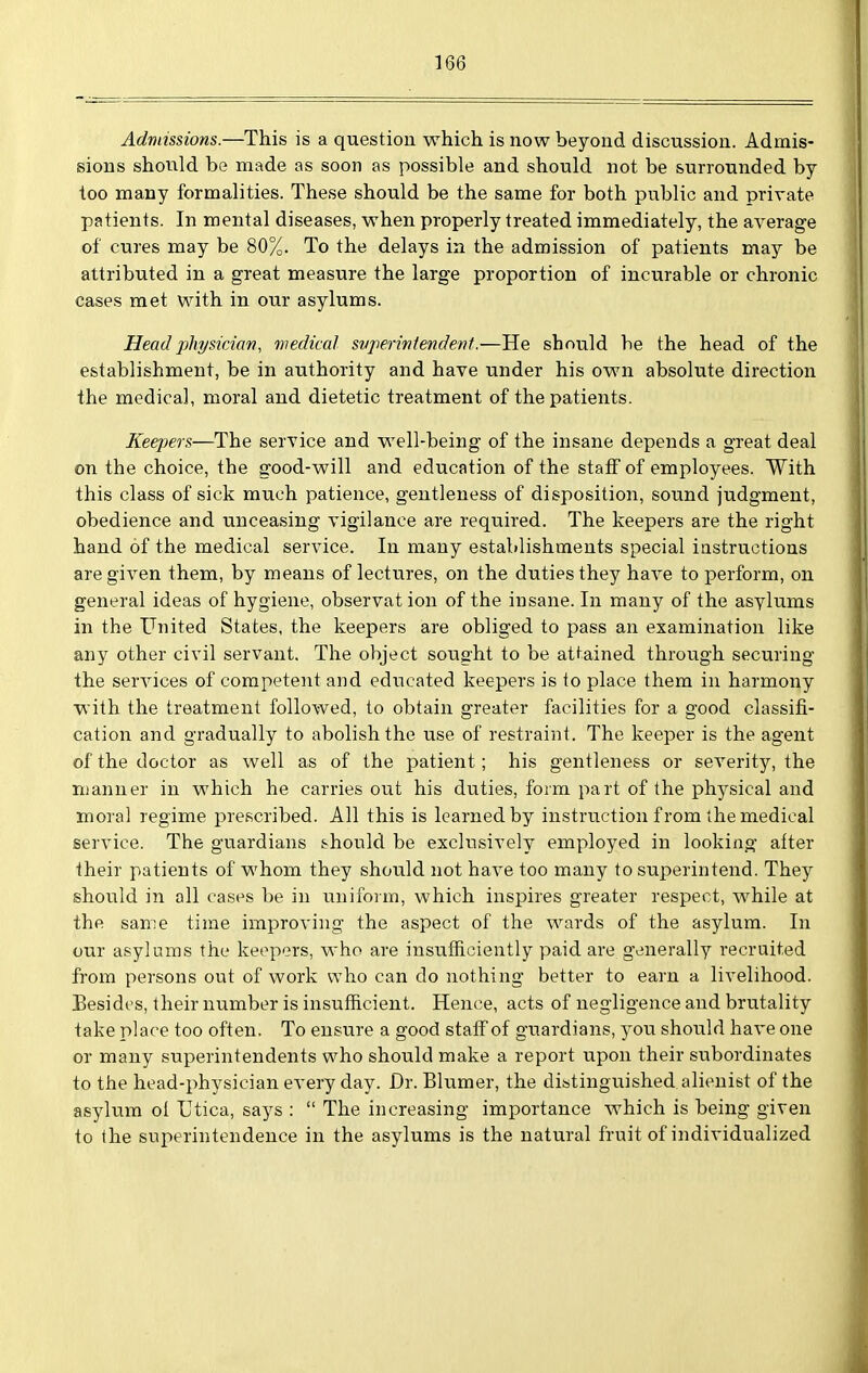 Admissions.—This is a question which is now beyond discussion. Admis- sions shotild be made as soon as possible and should not be surrounded by too many formalities. These should be the same for both public and private patients. In mental diseases, when properly treated immediately, the average of cures may be 80%. To the delays in the admission of patients may be attributed in a great measure the large proportion of incurable or chronic cases met with in our asylums. Head physician, medical svperiviendent.—He should be the head of the establishment, be in authority and have under his own absolute direction the medical, moral and dietetic treatment of the patients. Keepers—The service and well-being of the insane depends a great deal on the choice, the good-will and education of the staff of employees. With this class of sick much patience, gentleness of disposition, sound judgment, obedience and unceasing vigilance are required. The keepers are the right hand of the medical service. In many establishments special instructions are given them, by means of lectures, on the duties they have to perform, on general ideas of hygiene, observat ion of the insane. In many of the asylums in the United States, the keepers are obliged to pass an examination like any other civil servant. The object sought to be attained through securing the services of competent and educated keepers is to place them in harmony with the treatment followed, to obtain greater facilities for a good classifi- cation and gradually to abolish the use of restraint. The keeper is the agent of the doctor as well as of the patient; his gentleness or severity, the manner in which he carries out his duties, form part of the physical and moral regime prescribed. All this is learned by instruction from the medical service. The guardians should be exclusively employed in looking after their patients of whom they should not have too many to superintend. They should in all cases be in uniform, which inspires greater respect, while at the same time improving the aspect of the wards of the asylum. In our asylums the keepers, who are insufficiently paid are generally recruited from persons out of work who can do nothing better to earn a livelihood. Besides, their number is insufficient. Hence, acts of negligence and brutality take place too often. To ensure a good staff of guardians, you should have one or many superintendents who should make a report upon their subordinates to the head-physician every day. Dr. Blumer, the distinguished alienist of the asylum ol Utica, says :  The increasing importance which is being given to the superintendence in the asylums is the natural fruit of individualized