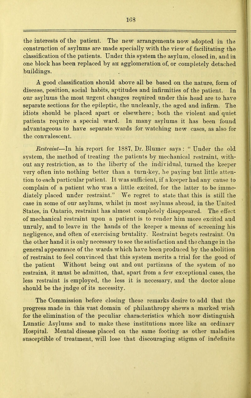 1G8 the interests of the patient. The new arrangements now adopted in the construction of asylums are made specially with the view of facilitating the classification of the patients. Under this system the asylum, closed in, and in one block has been replaced by an agglomeration of, or completely detached buildings. A good classification should above all be based on the nature, form of disease, position, social habits, aptitudes and infirmities of the patient. In our asylums the most urgent changes required under this head are to have separate sections for the epileptic, the uncleanly, the aged and infirm. The idiots should be placed apart or elsewhere; both the violent and quiet patients require a special ward. In many asylums it has been found advantageous to have separate wards for watching new cases, as also for the convalescent. Restraint—In his report for 1887, Dr. Blumer says :  Under the old system, the method of treating the patients by mechanical restraint, with- out any restriction, as to the liberty of the individual, turned the keeper very often into nothing better than a turn-key, he paying but little atten- tion to each particular patient. It was sufiicient, if a keeper had any cause to complain of a patient who was a little excited, for the latter to be imme- diately placed under restraint. We regret to state that this is still the case in some of our asylums, whilst in most asylums abroad, in the United States, in Ontario, restraint has almost completely disappeared. The efi'ect of mechanical restraint upon a patient is to render him more excited and unruly, and to leave in the hands of the keeper a means of screening his negligence, and often of exercising brutality. Restraint begets restraint. On the other hand it is only necessary to see the satisfaction and the change in the general appearance of the wards which haA^e been produced by the abolition of restraint to feel convinced that this system merits a trial for the good of the patient Without being out and out partizans of the system of no restraint, it must be admittea, that, apart from a few exceptional cases, the less restraint is employed, the less it is necessary, and the doctor alone should be the .judge of its necessity. The Commission before closing these remarks desire to add that the progress made in this vast domain of philanthropy shews a marked wish for the elimination of the peculiar characteristics which now distinguish Lunatic Asylums and to make these institutions more like an ordinary Hospital. Mental disease placed on the same footing as other maladies susceptible of treatment, will lose that discouraging stigma of indefinite