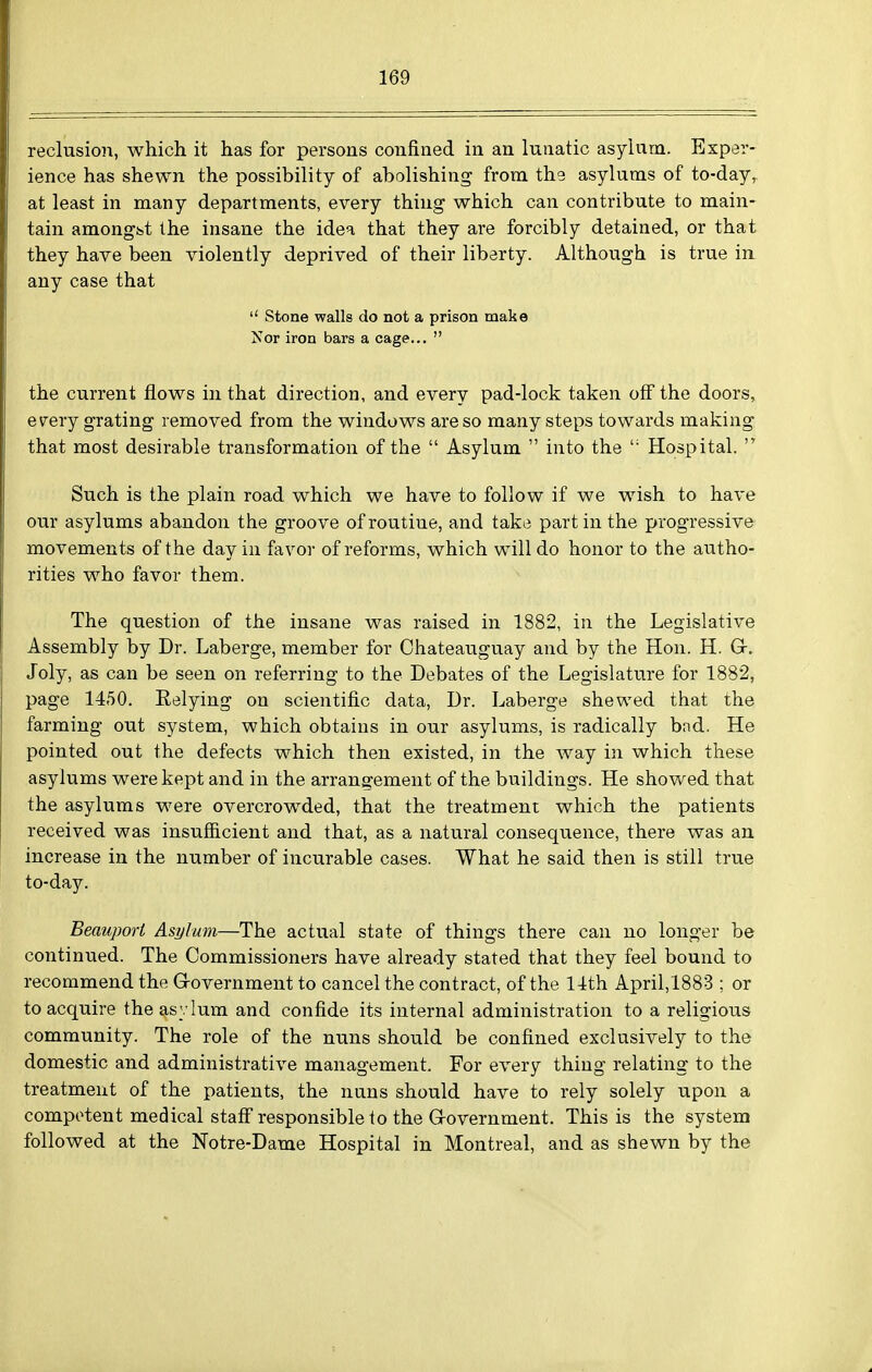reclusion, which it has for persons confined in an lunatic asylum. Exper- ience has shewn the possibility of abolishing from the asylums of to-day, at least in many departments, every thing which can contribute to main- tain amongbt the insane the idea that they are forcibly detained, or that they have been violently deprived of their liberty. Althovigh is true in any case that  Stone walls do not a prison make Nor iron bars a cage...  the current flows in that direction, and every pad-lock taken off the doors, every grating removed from the windows are so many steps towards making that most desirable transformation of the  Asylum  into the  Hospital.  Such is the plain road which we have to follow if we wish to have our asylums abandon the groove of routine, and take part in the progressive movements of the day in favor of reforms, which will do honor to the autho- rities who favor them. The question of the insane was raised in 1882, in the Legislative Assembly by Dr. Laberge, member for Chateauguay and by the Hon. H. G-, Joly, as can be seen on referring to the Debates of the Legislature for 1882, page 1450. Relying on scientific data. Dr. Laberge shewed that the farming out system, which obtains in our asylums, is radically bad. He pointed out the defects which then existed, in the way in which these asylums were kept and in the arrangement of the buildings. He showed that the asylums were overcrowded, that the treatment which the patients received was insufficient and that, as a natural consequence, there was an increase in the number of incurable cases. What he said then is still true to-day. Beauport Asylum—The actual state of things there can no longer be continued. The Commissioners have already stated that they feel bound to recommend the Grovernment to cancel the contract, of the 14th April,1883 ; or to acquire the asylum and confide its internal administration to a religious community. The role of the nuns should be confined exclusively to the domestic and administrative management. For every thing relating to the treatment of the patients, the nuns should have to rely solely upon a competent medical stafi responsible to the Grovernment. This is the system followed at the Notre-Dame Hospital in Montreal, and as shewn by the