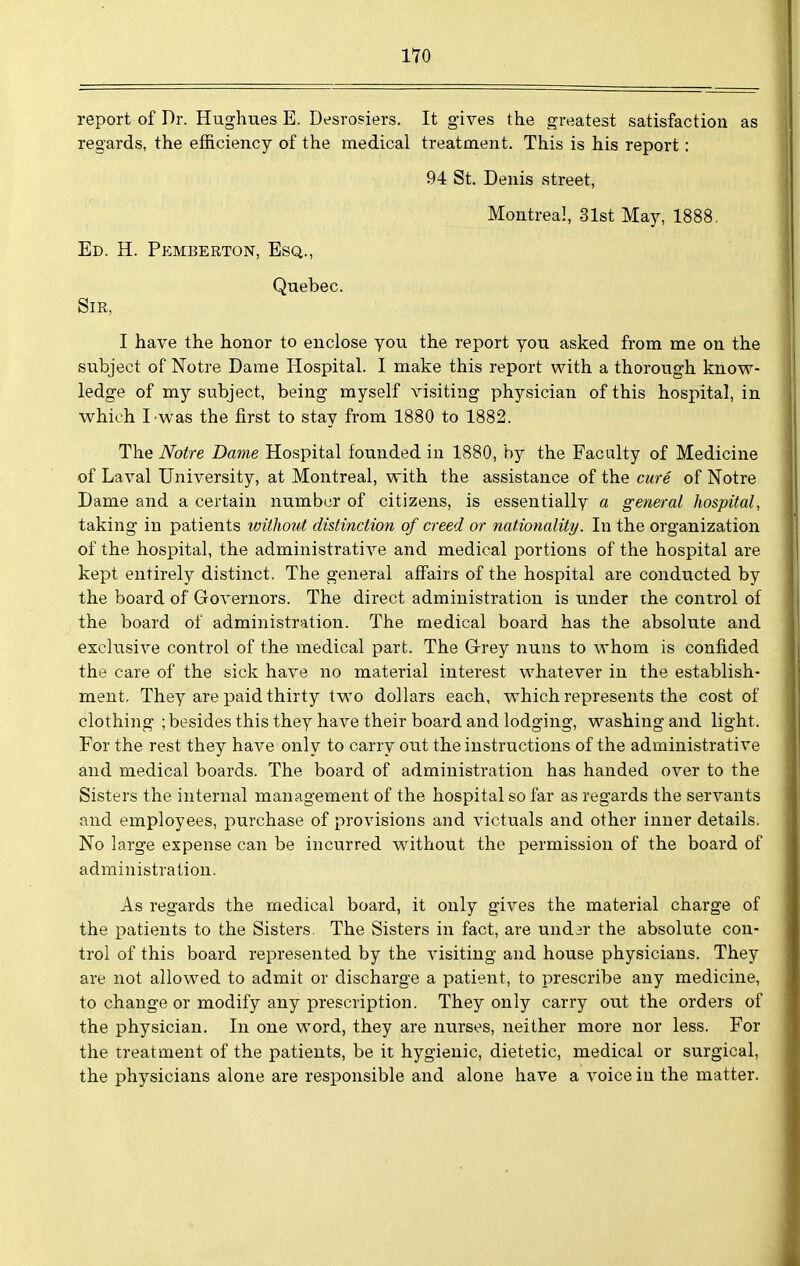 report of Dr. Hughues E. Desrosiers. It gives the greatest satisfaction as regards, the efficiency of the medical treatment. This is his report: 94 St. Denis street, Montreal, 31st May, 1888. Ed. H. Pemberton, Esq., Quebec. Sir. I have the honor to enclose you the report you asked from me on the subject of Notre Dame Hospital. I make this report with a thorough know- ledge of my subject, being myself visiting physician of this hospital, in which I was the first to stay from 1880 to 1882. The Notre Dame Hospital founded in 1880, by the Faculty of Medicine of Laval University, at Montreal, with the assistance of the cure of Notre Dame and a certain number of citizens, is essentially a general hospital, taking in patients without distinction of creed or nationality. In the organization of the hospital, the administrative and medical portions of the hospital are kept entirely distinct. The general affairs of the hospital are conducted by the board of Governors. The direct administration is under the control of the board of administration. The medical board has the absolute and exclusive control of the medical part. The Grrey nuns to whom is confided the care of the sick have no material interest whatever in the establish- ment. They are paid thirty two dollars each, which represents the cost of clothing ; besides this they have their board and lodging, washing and light. For the rest they have only to carry out the instructions of the administrative and medical boards. The board of administration has handed over to the Sisters the internal management of the hospital so far as regards the servants and employees, purchase of provisions and victuals and other inner details. No large expense can be incurred without the permission of the board of administration. As regards the medical board, it only gives the material charge of the patients to the Sisters. The Sisters in fact, are und3r the absolute con- trol of this board represented by the visiting and house physicians. They are not allowed to admit or discharge a patient, to prescribe any medicine, to change or modify any prescription. They only carry out the orders of the physician. In one word, they are nurses, neither more nor less. For the treatment of the patients, be it hygienic, dietetic, medical or surgical, the physicians alone are responsible and alone have a voice in the matter.