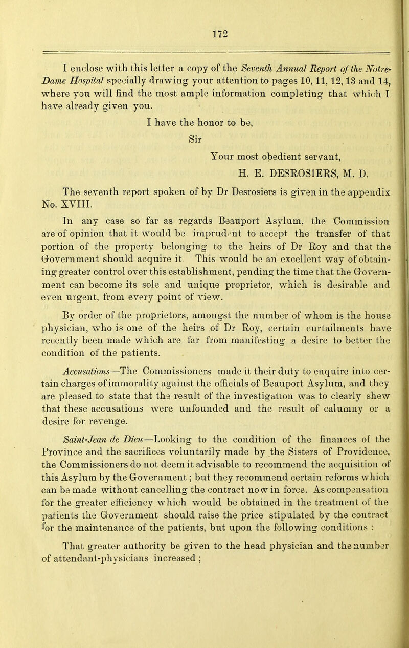 1*72 I enclose with this letter a copy of the Seventh Annual Report of the Notre- Dame Hospital specially drawing your attention to pages 10,11,12,13 and 14, where you will find the most ample information, completing that which I have already given jon. I have the honor to be, Sir Your most obedient serv^ant, H. E. DESROSIERS, M. D. The seventh report spoken of by Dr Desrosiers is given in the appendix No. XVIII. In any case so far as regards Beauport Asylum, the Commission are of opinion that it would be imprud^'nt to accept the transfer of that portion of the property belonging to the heirs of Dr Roy and that the Government should acquire it This would be an excellent way of obtain- ing greater control over this establishment, pending the time that the Govern- ment can become its sole and uniqiie proprietor, which is desirable and even urgent, from every point of view. By order of the proprietors, amongst the number of whom is the house physician, who is one of the heirs of Dr Roy, certain curtailments have recently been made which are far from manifesting a desire to better the condition of the patients. Accusations—The Commissioners made it their duty to enquire into cer- tain charges of immorality against the officials of Beauport Asylum, and they are pleased to state that the result of the investigation was to clearly shew that these accusations were unfounded and the result of calumny or a desire for revenge. Saint-Jean de Dieu—Looking to the condition of the finances of the ProAnnce and the sacrifices voluntarily made by the Sisters of Providence, the Commissioners do not deem it advisable to recommend the acquisition of this Asylum by the Government; but they recommend certain reforms which can be made without cancelling the contract no w in force. As compausation for the greater efficiency which would be obtained in the treatment of the patients the Government should raise the price stipulated by the contract for the maintenance of the patients, but upon the following conditions : That greater authority be given to the head physician and the number of attendant-physicians increased ;