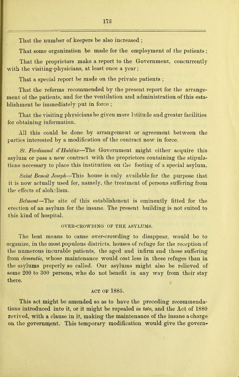 1*73 That the number of keepers be also increased ; That some organization be made for the employment of the patients ; That the proprietors make a report to the Government, concurrently with the visiting-physicians, at least once a year; That a special report be made on the private patients ; That the reforms recommended by the present report for the arrange- ment oi the patients, and for the ventilation and administration of this esta- blishment be immediately put in force ; That the visiting physicians be given more latitude and greater facilities for obtaining information. All this could be done by arrangement or agreement between the parties interested by a modification of the contract now in force. St. Ferdinand d'Halifax—The Grovernment might cither acquire this asylum or pass a new contract with the proprietors containing the stipula- tions necessary to place this institution on the footing of a special asylum. Saint Benoit Joseph—This house is only available for the purpose that it is now actually used for, namely, the treatment of persons suffering from the effects of aloholism. Belmont—The site of this establishment is eminently fitted for the erection of an asylum for the insane. The present building is not suited to this kind of hospital. OVER-CROWDING OF THE ASYLUMS. The best means to cause over-crowding to disappear, would be to organize, in the most populous districts, houses of refuge for the reception of the numerous incurable patients, the aged and infirm and those suffering from dementia, whose maintenance would cost less in these refuges than in the asylums properly so called. Our asylums might also be relieved of some 200 to 300 persons, who do not benefit in any way from their stay there. ACT OF 1885. This act might be amended so as to have the preceding recommenda- tions introduced into it, or it might be repealed in toto, and the Act of 1880 revived, with a clause in it, making the maintenance of the insane a charge on the government. This temporary modification would give the govern-