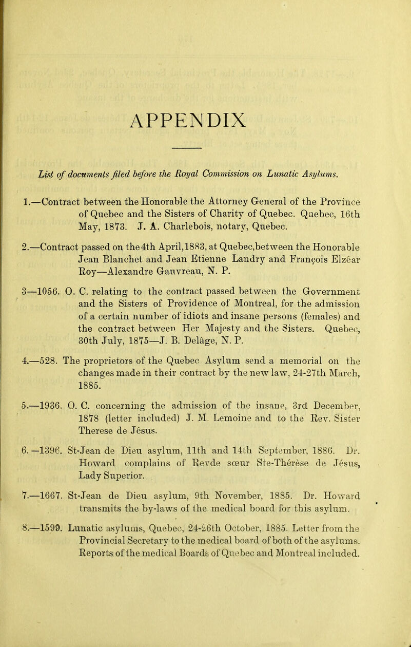 APPENDIX LM of documents filed before the Royal Commission on Lunatic Asylums. -Contract between tlie Honorable the Attorney G-eneral of the Province of Quebec and the Sisters of Charity of Quebec. Quebec, 16th May, 18*73. J. A. Charlebois, notary, Quebec. -Contract passed on the4th April,18S3, at Quebec,between the Honorable Jean Blanchet and Jean Etienne Landry and Fran9ois Elzear Eoy—Alexandre Gauvreau, N. P. 1056. 0. C. relating to the contract passed between the Grovernment and the Sisters of Providence of Montreal, for the admission of a certain number of idiots and insane persons (females) and the contract between Her Majesty and the Sisters. Quebec, 30th July, 1875—J. B. Delage, N. P. 528. The proprietors of the Quebec Asylum send a memorial on the changes made in their contract by the new law, 24-27th March, 1885. 1936. 0. C. concerning the admission of the insane, 3rd December, 1878 (letter included) J. M. Lemoine and to the Rev. Sister Therese de Jesus. 1396. St-Jean de Dieu asylum, 11th and 14th September, 1886. Dr. Howard complains of Revde sceur Ste-Therese de Jesus, Lady Superior. 1667. St-Jean de Dieu asylum, 9th November, 1885. Dr. Howard transmits the by-laws of the medical board for this asylum. 1599. Lunatic asylums, Quebec, 24-26th October, 1885. Letter from the Provincial Secretary to the medical board of both of the asylums. Reports of the medical Boards of Quebec and Montreal included.