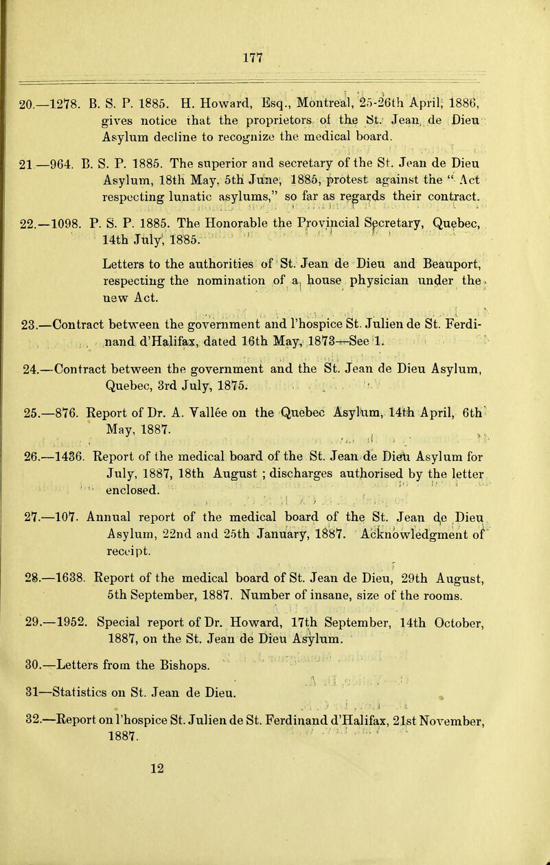 20.—1278. B. S. P. 1885. H. Howard, Esq., Montreal, 25-2'6th April; 1886, gives notice that the proprietors of the !St. Jean, de Dieu Asylum decline to recognize the medical board. 21 —964. B. S. P. 1885. The superior and secretary of the St. Joan de Dieu Asylum, 18th May, 5th June; 1885, protest against the  Act respecting lunatic asylums, so far as regards their contract. 22. —1098. P. S. P. 1885. The Honorable the Provincial Spretary, Quebec, 14th July; 1885. Letters to the authorities of St. Jean de Dieu and Beauport, respecting the nomination of a, house physician under the - new Act. 23. —Contract between the government and I'hospice St. Juliende St. Ferdi- nand d'Halifax, dated 16th May, 1873^See 1. 24. —Contract between the government and the St. Jean de Dieu Asylum, Quebec, 3rd July, 1875. ^ ' 25. -876. Report of Dr. A. Yallee on the Quebec AsylUm, 14th April, 6th' May, 1887. _ ^ ^ 26. —1436. Keport of the medical board of the St. Jean de DieiVi Asylum for July, 1887, 18th August ; discharges authorised by the letter '  enclosed. 27. —107. Annual report of the medical board of the St. Jean de Dieti Asylum, 22nd and 25th January, 1^87. Acknowledgment of recL'ipt. 28. —1638. Report of the medical board of St. Jean de Dieu, 29th August, 5th September, 1887. Number of insane, size of the rooms. 29. —1952. Special report of Dr. Howard, 17th September, 14th October, 1887, on the St. Jean de Dieu Asylum. 30. —Letters from the Bishops. -. Jwiri^.., 31—Statistics on St. Jean de Dieu. ^ 32.—Report on I'hospice St. Julien de St. Ferdinand d'Halifax, 21st November, 1887. 12