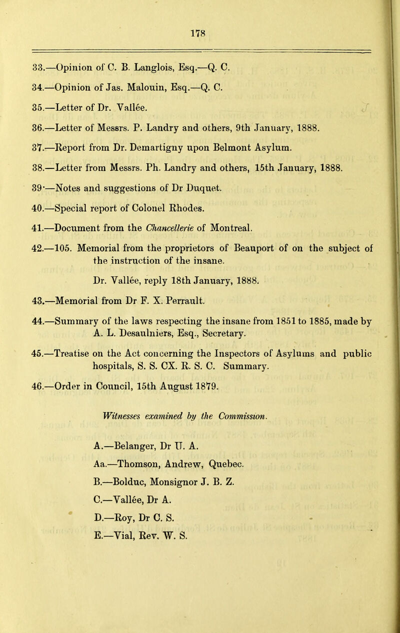 33. —Opinion of C. B. Langlois, Esq.—Q. C. 34. —Opinion of Jas. Malouin, Esq.—Q. C. 35. —Letter of Dr. Vallee. 36. —Letter of Messrs. P. Landry and others, 9th January, 1888. 37. —Report from Dr. Demartigny upon Belmont Asylum. 38. —Letter from Messrs. Ph. Landry and others, 15th January, 1888. 39'—Notes and suggestions of Dr Duquet. 40. —Special report of Colonel Rhodes. 41. —Document from the Chancellerie of Montreal. 42. —105. Memorial from the proprietors of Beauport of on the subject of the instruction of the insane. Dr. Vallee, reply 18th January, 1888. 43. —Memorial from Dr F. X. Perrault. 44. —Summary of the laws respecting the insane from 1851 to 1885, made by A. L. Desaulniers, Esq., Secretary. 45. —Treatise on the Act concerning the Inspectors of Asylums and public hospitals, S. S. OX. R. S. 0. Summary. 46. —Order in Council, 15th August 1879. Witnesses examined by the Commission. A. —Belanger, Dr IT. A. Aa.—Thomson, Andrew, Quebec. B, —Bolduc, Monsignor J. B. Z. C—Vallee, Dr A. D. —Roy, Dr 0. S. E. —Vial, Rev. W. S.