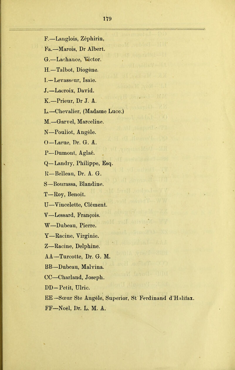 F. —Langlois, Zephirin, Fa.—Marois, Dr Albert, G. —Lachance, ^iictor. H. —Talbot, Diogene. I. —Levasseur, Isaie. J.—Laoroix, David. K.—Prieur, Dr J. A. L.—Chevalier, (Madame Luce.) M.—Grarvel, Marceline. N—Pouiiot, Angela. O—Larue, Dr. G. A. P—Dumont, Aglae. Q—Landry, Philippe, Esq. K—Belleau, Dr. A. G. S—Bourassa, Blandine. T—Roy, Benoit. U—Vincelette, Clement. V—Lessard, Fran9ois. W—Dubeau, Pierre. Y—Racine, Virginie. Z—Racine, Delphine. AA—Turcotte, Dr. G. M. BB—Dubcau, Malvina. CC—Charland, Joseph. DD-Petit, Ulric. EE—Soeur Ste Angela, Superior, St P'erdinand d'H:ilifax. FF—Noel, Dr. L. M. A.