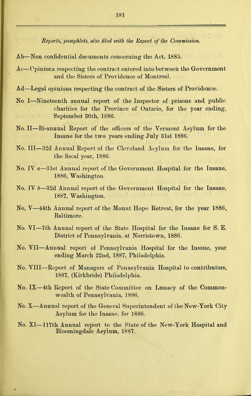 Reports, pamphlets, also filed with the Report of the Commission. Ab—Non confidential documents concerning the Act, 1885. Ac—Opinions respecting the contract entered into between the Grovernment and the Sisters of Providence of Montreal. Ad—Legal opinions respecting the contract of the Sisters of Providence. No I—Nineteenth annual report of the Inspector of prisons and public charities for the Province of Ontario, for the year ending, September 30th, 1886. No. II—Bi-annual Report of the officers of the Vermont Asylum for the Insane for the two years ending July 31st 1886. No. Ill—32d Annual Eeport of the Cleveland At-ylum for the Insane, for the fiscal year, 1886. No. IV a—31st Annual report of the Grovernment Hospital for the Insane, 1886, Washington. No. IV b—32d Annual report of the Grovernment Hospital for the Insane, 1887, Washington. ' No, V—44th Annual report of the Mount Hope Retreat, for the year 1886, Baltimore. No. VI—7th Annual report of the State Hospital for the Insane for S. E. District of Pennsylvania, at Norristown, 1886. No. VII—Annual report of Pennsylvania Hospital for the Insane, year ending March 22nd, 1887, Philadelphia. No. VIII—Report of Managers of Pennsylvania Hospital to contributors, 1887, (Kirkbride) Philadelphia. No. IX—4th Report of the State Committee on Lunacy of the Common- wealth of Pennsylvania, 1886. No. X—Annual report of the General Superintendent of the New-York City Asylum for the Insane, for 1886. No. XI—ll7th Annual report to the State of the New-York Hospital and Bloomingdale Asylum, 1887.