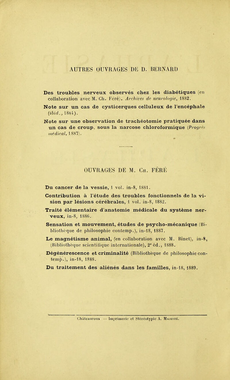 AUTRES OUVRAGES DE D. REHiNARD Des troubles nerveux observés chez les diabétiques (en collaboration avec M. Ch. Féré). Archives de neuroloyie, 1882. Note sur un cas de cysticerques celluleux de l'encéphale (ibid., 1884). Note sur une observation de trachéotomie pratiquée dans un cas de croup, sous la narcose chloroformique (Progrpx médical, 1887). OUVRAGES DE M. Gu. FÉRÉ Du cancer de la vessie, 1 vol. in-8, 1881. Contribution à l'étude des troubles fonctionnels de la vi- sion par lésions cérébrales, 1 vol. in-8, 1882. Traité élémentaire d'anatomie médicale du système ner- veux, in-8, 1886. Sensation et mouvement, études de psycho-mécanique (Bi- bliothèque de philosophie contemp.), in-18, 1887. Le magnétisme animal, (en collaboration avec M. Binet), in-8, (Bibliothèque scientifique internationale), 2'éd., 1888. Dégénérescence et criminalité (Bibliothèque de philosophie con- temp.), in-18, 1888. Du traitement des aliénés dans les familles, in-18, 1889. (Jliâteaaroux — liii|>i'imei'ie et Stéréotypie A. Majesté.