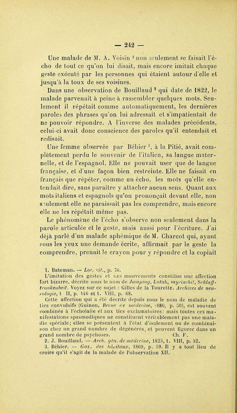 — 242 — 'i Une malade de M. A. A'oisin ' non seulement ?c faisait l'é- i cho de tout ce qu'on lui disait, mais encore imitait chaque ■ geste exécuté par les personnes qui étaient autour d'elle et [ jusqu'à la toux de ses voisines. i Dans une observation de Bouillaud - qui date de 1822, le malade parvenait à peine à rassembler quelques mots. Seu- \ lement il répétait comme automatiquement, les dernières \ paroles des phrases qu'on lui adressait et s'impatientait de ; ne pouvoir répondre. A l'inverse des malades précédents, j celui-ci avait donc conscience des paroles qu'il entendait et < redisait, j Une femme observée par Béliier à la Pitié, avait coni- j plètement perdu le souvenir de l'ilalien, sa langue mater- nelle, et de l'espagnol, lille ne pouvait user que de langue ^ française, et d'une façon bien restreinte. Elle ne faisait en \ français que répéter, comme un écho, les mots qu'elle en- ' tendait dire, sans paraître y attacher aucun sens. Quant aux mots italiens et espagnols qu'on prononçait devant elle, non j seulement elle ne paraissait pas les comprendre, mais encore ' elle ne les répétait même pas. - | Le phénomène de l'écho s'observe non seulement dans la | parole articulée et le geste, mais aussi pour l'écriture. J'ai déjà parlé d'un malade aphémique de M. Charcot qui, ayant sous les yeux une demande écrite, affirmait par le geste la comprendre, prenait le crayon pour y répondre et la copiait 1. Bateman. — Loc. cit., p. 76. L'imilalion des gestes et i.es mouvements constitue une aiïection ' fort bizarre, ilécrite sous le nom de Jumping, Latali, mijfiackt!, Sc/ilaff- \ tvunkenheit. Voyez sur ce sujet : Gilles de la Tourelle. Archives de neu- ! rologie, t II, p. 146 et t. YllI, p. 68. Cette alTcction qui a été décrite depuis sous le nom de maladie de lies convulsifs (Guinon, l\evtie ce médecine, i886, p. 50), est souvent combinée à l'echoialie et aux lies exclamatoircs: mais toutes ces ma- nifestations spasmodiques ne constituent vérilablement pas une mala- die spéciale; elles se présentent à l'étal d'isolement ou de combinai- son chez un grand nombre de dégénérés, et peuvent figurer dans un grand nombre de psychoses. Ch. F. 2. J. Bouillaud. — Avch. (lén. de médecine, 1823, l. VIII, p. 32. 3. Béhier. — Gaz. des hôpitaux, 1869, p. .'jQ. Il y a tout lieu de croire qu'il s'agit de la malade de l'observation XII.