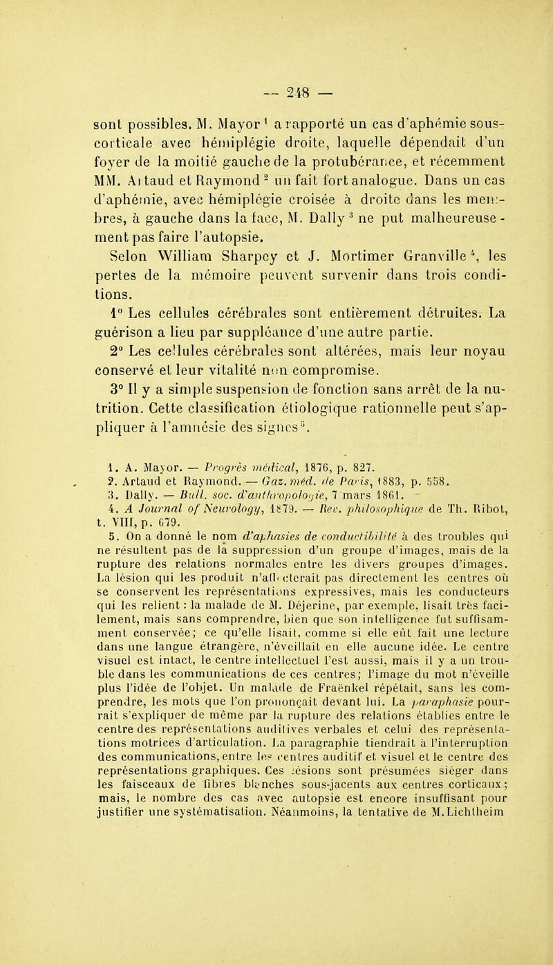 sont possibles. M. Mayor ' a rapporté un cas d'aphémie sous- corticale avec hémiplégie droite, laquelle dépendait d'un foyer de la moitié gaucliede la protubérance, et récemment MM. Aitaud et Raymond - un fait fort analogue. Dans un cas d'aphéinie, avec hémiplégie croisée à droite dans les men:- bres, à gauche dans la face, M. Daily ^ ne put malheureuse - ment pas faire l'autopsie. Selon William Sharpcy et J. Mortimer Granville', les pertes de la mémoire peuvent survenir dans trois condi- tions. 1 Les cellules cérébrales sont entièrement détruites. La guérison a lieu par suppléance d'une autre partie. 2° Les cellules cérébrales sont altérées, mais leur noyau conservé et leur vitalité non compromise. 3° Il y a simple suspension de fonction sans arrêt de la nu- trition. Cette classification étiologique rationnelle peut s'ap- pliquer à l'amnésie des signes'\ 1. A. Mayor. — Progrès médical, 1876, p. 827. ?. Arlaud et Raymond. — Gaz.ynéd. de Pwis^ 1883, p. 558. ;i. Daily. — Bull. soc. d'anl/nvpoloijie, 1 ma.rs 1861. 4. A Journal of Neurology, lï;79. — Reo. philosophique de Th. Ribol, t. VIII, p. C79. 5. On a donné le nom d'aphasies de conduclihililé à des troubles qui ne résultent pas de la suppression d'un groupe d'images, mais de la rupture des relations norni;iles entre les divers groupes d'images. La lésion qui les produit n'alli <;terait pas directement les centres où se conservent les représcntalions expressives, mais les conducteurs qui les relient : la malade de 51. Déjerinc, par exemple, lisait très faci- lement, mais sans comprendre, bien qnc son intelligence fut suffisam- ment conservée; ce qu'elle lisait, comme si elle eût fait une lecture dans une langue étrangère, n'éveillait en elle aucune idée. Le centre visuel est intact, le centre intellectuel l'est aussi, mais il y a un trou- ble dans les communications de ces centres; l'image du mot n'éveille plus l'idée de l'objet. Un malade de Fraënkel répétait, sans les com- prendre, les mots que l'on pi'ononçait devant lui. La paraphasie pour- rail s'expliquer de même par la rupture des relations établies entre le centre des représentations audilives verbales et celui des représenta- tions motrices d'articulation. La paragraphie tiendrait à l'interruption des communications, entre les centres auditif et visuel et le centre des représentations graphiques. Ces lésions sont présumées siéger dans les faisceaux de fibres blanches sous-jacents aux centres corticaux ; mais, le nombre des cas avec autopsie est encore insuffisant pour justifier une systématisation. Néaimioins, la tentative de M.Lichtheim