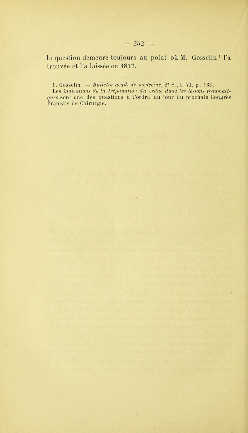 — 2o2 la question demeure toujours au point où M. Gosselin ' l'a trouvée et l'a laissée en 1877. 1. Gosselin — Bulletin acad. de médecine, 2° S., t. VI, p. ?63. Les indications de la trépanation du crâne dans les té/ions traumati- gues sont une des questions à l'ordre du jour du prochain Congrès Français de Chirurgie.