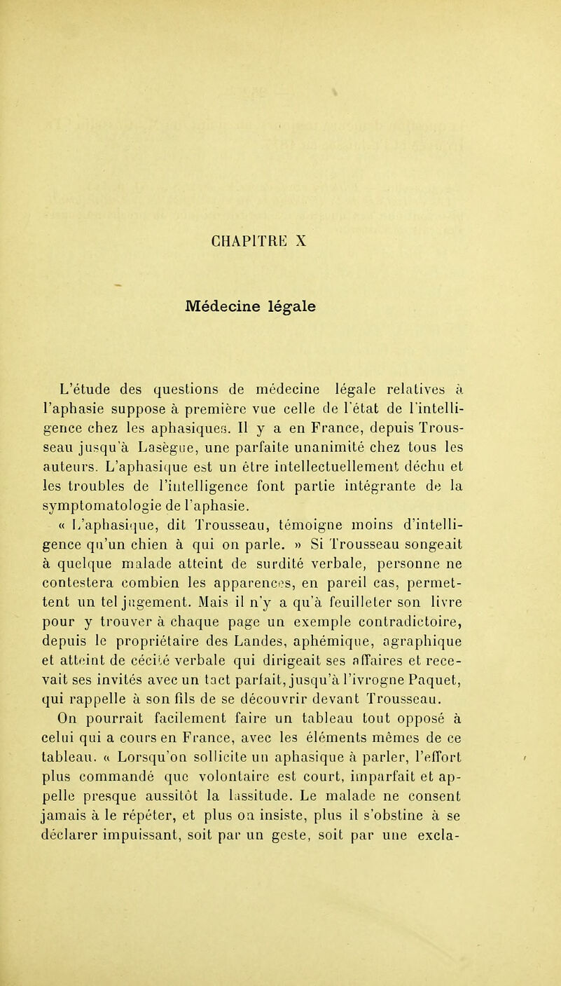 Médecine légale L'étude des questions de médecine légale relatives à l'aphasie suppose à première vue celle de l'état de l'intelli- gence chez les aphasiques. Il y a en France, depuis Trous- seau jusqu'à Lasègiie, une parfaite unanimité chez tous les auteurs. L'aphasique est un être intellectuellement déchu et les troubles de l'intelligence font partie intégrante de la symptomatologie de l'aphasie. « L'aphasique, dit Trousseau, témoigne moins d'intelli- gence qu'un chien à qui on parle. » Si Trousseau songeait à quelque malade atteint de surdité verbale, personne ne contestera combien les apparences, en pareil cas, permet- tent un tel jugement. Mais il n'y a qu'à feuilleter son livre pour y trouver à chaque page un exemple contradictoire, depuis le propriétaire des Landes, aphémique, ographique et atteint de cécilé verbale qui dirigeait ses affaires et rece- vait ses invités avec un tact parlait, jusqu'à l'ivrogne Paquet, qui rappelle à son fils de se découvrir devant Trousseau. On pourrait facilement faire un tableau tout opposé à celui qui a coui's en France, avec les éléments mêmes de ce tableau. « Lorsqu'on sollicite un aphasique à parler, l'effort plus commandé que volontaire est court, imparfait et ap- pelle presque aussitôt la lassitude. Le malade ne consent jamais à le répéter, et plus oa insiste, plus il s'obstine à se déclarer impuissant, soit par un geste, soit par une excla-
