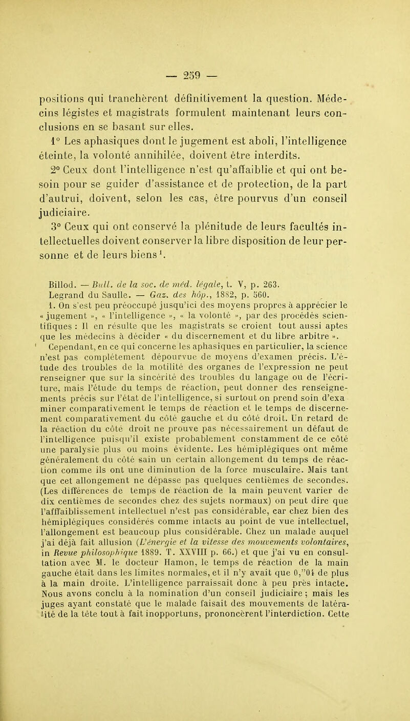 — 239 — positions qui tranchèrent définitivement la question. Méde- cins légistes et magistrats formulent maintenant leurs con- clusions en se basant sur elles, 1° Les aphasiques dont le jugement est aboli, l'intelligence éteinte, la volonté annihilée, doivent être interdits. 2° Ceux dont l'intelligence n'est qu'affaiblie et qui ont be- soin pour se guider d'assistance et de protection, de la part d'autrai, doivent, selon les cas, être pourvus d'un conseil judiciaire. 3° Ceux qui ont conservé la plénitude de leurs facultés in- tellectuelles doivent conserver la libre disposition de leur per- sonne et de leurs biens'. Billod. — Bull, de la soc. de méd. légale, t. V, p. 263. Legrand du Saulle. — Gaz. des hôp., 1882, p. S60. 1. On s'est peu préoccupé jusqu'ici des moyens propres à apprécier le «jugement >■, l'intelligence », « la volonté », par des procédés scien- tifiques : Il en résulte que les magistrats se croient tout aussi aptes que les médecins à décider « du discernement et du libre arbitre ». Cependant, en ce qui concerne les aphasiques en particulier, la science n'est pas complètement dépourvue de moyens d'examen précis. L'é- tude des troubles de la molilité des organes de l'expression ne peut renseigner que sur la sincérité des troubles du langage ou de l'écri- ture, mais l'étude du temps de réaction, peut donner des renseigne- ments précis sur l'état de l'intelligence, si surtout on prend soin d'exa miner comparativement le temps de réaction et le temps de discerne- ment comparativement du côté gauche et du côté droit. Un retard de la réaction du côté droit ne prouve pas nécessairement un défaut de l'intelligence puisqu'il existe probablement constamment de ce côté une paralysie plus ou moins évidente. Les hémiplégiques ont même généralement du côté sain un certain allongement du temps de réac- tion comme ils ont une diminution de la force musculaire. Mais tant que cet allongement ne dépasse pas quelques centièmes de secondes. (Les différences de temps de réaction de la main peuvent varier de dix centièmes de secondes chez des sujets normaux) on peut dire que l'affl'aiblissement intellectuel n'est pas considérable, car chez bien des hémiplégiques considérés comme intacts au point de vue intellectuel, l'allongement est beaucoup plus considérable. Chez un malade auquel j'ai déjà fait allusion {L'énergie et la vitesse des mouvements volontaires, in Revue philosophique 1889. T. XXVIII p. 66.) et que j'ai vu en consul- tation avec M. le docteur Hamon, le temps de réaction de la main gauche était dans les limites normales, et il n'y avait que 0,0i de plus à la main droite. L'intelligence parraissait donc à peu près intacte. Nous avons conclu à la nomination d'un conseil judiciaire; mais les juges ayant constaté que le malade faisait des mouvements de latéra- lité de la tète tout à fait inopportuns, prononcèrent l'interdiction. Cette
