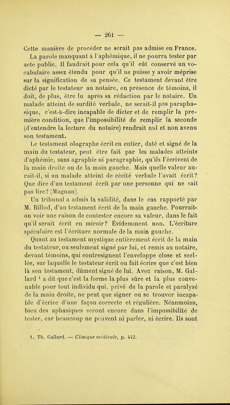 Cette manière de procéder ne serait pas admise en France. La parole manquant à l'aphémique, il ne pourra tester par acte public. Il faudrait pour cela qu'il eût conservé un vo- cabulaire assez étendu pour qu'il ne puisse y avoir méprise sur la signification de sa pensée. Ce testament devant être dicté par le testateur au notaire, en présence de témoins, il doit, de plus, être lu après sa rédaction par le notaire. Un malade atteint de surdité verbale, ne serait-il pas parapha- sique, c'est-à-dire incapable de dicter et de remplir la pre- mière condition, que l'impossibilité de remplir la seconde (d'entendre la lecture du notaire) rendrait nul et non avenu son testament. Le testament olographe écrit en entier, daté et signé de la main du testateur, peut être fait par les malades atteints d'aphémie, sans agraphie ni paragraphie, qu'ils l'écrivent de la main droite ou de la main gauche. Mais quelle valeur au- rait-il, si un malade atteint de cécité verbale l'avait écrit? Que dire d'un testament écrit par une personne qui ne sait pas lire? (Magnan). Un tribunal a admis la validité, dans le cas rapporté par M. Billod, d'un testament écrit de la main gauche. Pourrait- on voir une raison de contester encore sa valeur, dans le fait qu'il serait écrit en miroir? Évidemment non. L'écriture spéculaire est l'écriture normale delà main gauche. Quant au testament mystique entièrement écrit de la main du testateur, ou seulement signé par lui, et remis au notaire, devant témoins, qui contresignent l'enveloppe close et scel- lée, sur laquelle le testateur écrit ou fait écrire que c'est bien là son testament, dûment signé de lui. Avec raison, M. Gal- lard ' a dit que c'est la forme la plus sûre et la plus conve- nable pour tout individu qui, privé de la parole et paralysé de la main droite, ne peut que signer ou se trouver incapa- ble d'écrire d'une façon correcte et régulière. Néanmoins, bien des aphasiques seront encore dans l'impossibilité de tester, car beaucoup ne peuvent ni parler, ni écrire. Ils sont 1, Th. Gallard. — Clinique médicale, p. 442.