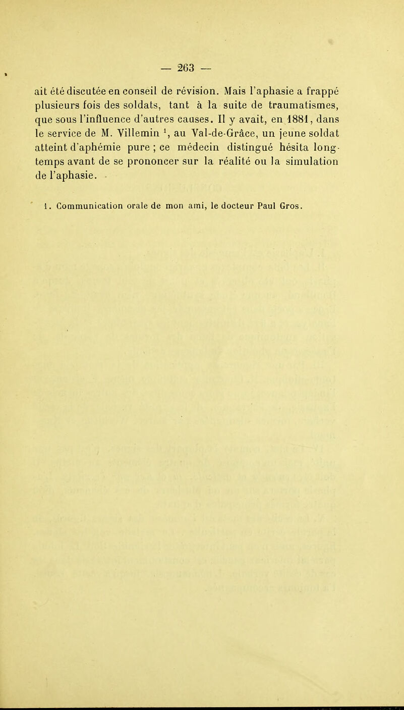 ait été discutée en conseil de révision. Mais l'aphasie a frappé plusieurs fois des soldats, tant à la suite de traumatismes, que sous l'influence d'autres causes. Il y avait, en 1881, dans le service de M. Villemin S au Val-de Grâce, un jeune soldat atteint d'aphémie pure ; ce médecin distingué hésita long- temps avant de se prononcer sur la réalité ou la simulation de l'aphasie. ■ 1. Communication orale de mon ami, le docteur Paul Gros.