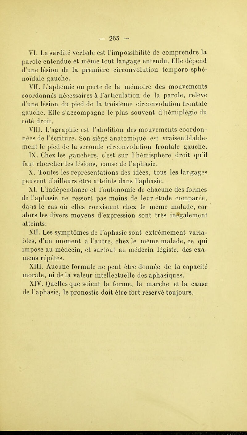 VI. La surdité verbale est l'impossibilité de comprendre la parole entendue et même tout langage entendu. Elle dépend d'une lésion de la première circonvolution temporo-sphé- noïdale gauche. VII. L'aphémie ou perte de la mémoire des mouvements coordonnés nécessaires à l'articulation de la parole, relève d'une lésion du pied de la troisième circonvolution frontale gauche. Elle s'accompagne le plus souvent d'hémiplégie du côté droit. VIII. L'agraphie est l'abolition des mouvements coordon- nées de l'écriture. Son siège anatomiijue est vraisemblable- ment le pied de la seconde circonvolution frontale gauche. IX. Chez les gauchers, c'est sur l'hémisphère droit qu'il faut chercher les lésions, cause de l'aphasie. X. Toutes les représentations des idées, tous les langages peuvent d'ailleurs être atteints dans l'aphasie. XI. L'indépendance et l'autonomie de chacune des formes de l'aphasie ne ressort pas moins de leur étude comparée, dans le cas où elles coexistent chez le même malade, car alors les divers moyens d'expression sont très inégalement atteints. XII. Les symptômes de l'aphasie sont extrêmement varia- iiles, d'un moment à l'autre, chez le même malade, ce qui impose au médecin, et surtout au médecin légiste, des exa- mens répétés. XIII. Aucune formule ne peut être donnée de la capacité morale, ni de la valeur intellectuelle des aphasiques. XIV. Quelles que soient la forme, la marche et la cause de l'aphasie, le pronostic doit être fort réservé toujours.
