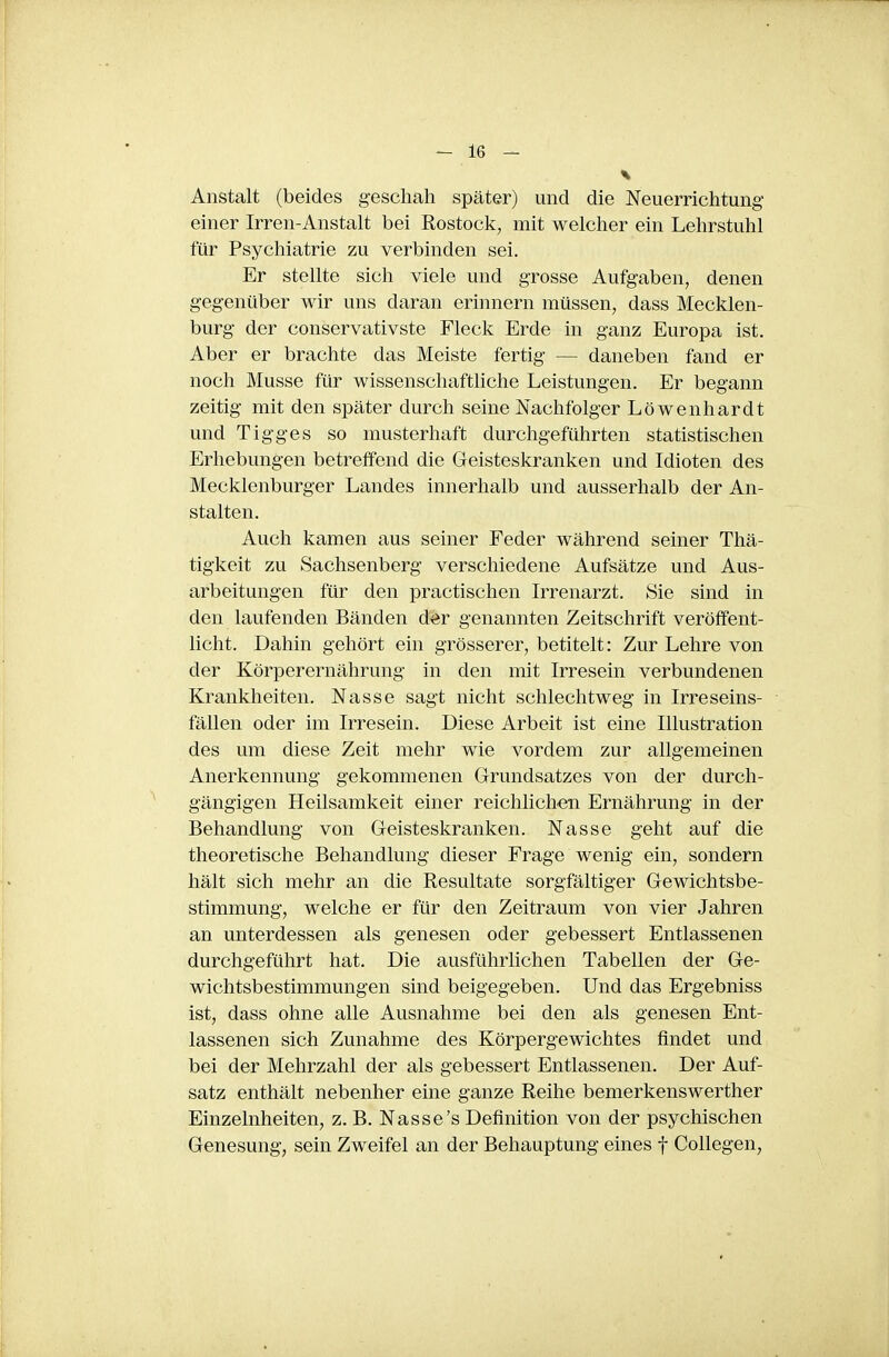 Anstalt (beides geschah später) und die Neuerrichtung einer Irren-Anstalt bei Rostock, mit welcher ein Lehrstuhl für Psychiatrie zu verbinden sei. Er stellte sich viele und grosse Aufgaben, denen gegenüber wir uns daran erinnern müssen, dass Mecklen- burg der conservativste Fleck Erde in ganz Europa ist. Aber er brachte das Meiste fertig — daneben fand er noch Müsse für wissenschaftliche Leistungen. Er begann zeitig mit den später durch seine Nachfolger Löwenhardt und Tigges so musterhaft durchgeführten statistischen Erhebungen betretfend die Geisteskranken und Idioten des Mecklenburger Landes innerhalb und ausserhalb der An- stalten. Auch kamen aus seiner Feder während seiner Thä- tigkeit zu Sachsenberg verschiedene Aufsätze und Aus- arbeitungen für den practischen Irrenarzt. Sie sind in den laufenden Bänden der genannten Zeitschrift veröffent- licht. Dahin gehört ein grösserer, betitelt: Zur Lehre von der Körperernährung in den mit Irresein verbundenen Krankheiten. Nasse sagt nicht schlechtweg in Irreseins- fällen oder im Irresein. Diese Arbeit ist eine Illustration des um diese Zeit mehr wie vordem zur allgemeinen Anerkennung gekommenen Grundsatzes von der durch- gängigen Heilsamkeit einer reichlichen Ernährung in der Behandlung von Geisteskranken. Nasse geht auf die theoretische Behandlung dieser Frage wenig ein, sondern hält sich mehr an die Resultate sorgfältiger Gewichtsbe- stimmung, welche er für den Zeitraum von vier Jahren an unterdessen als genesen oder gebessert Entlassenen durchgeführt hat. Die ausführlichen Tabellen der Ge- wichtsbestimmungen sind beigegeben. Und das Ergebniss ist, dass ohne alle Ausnahme bei den als genesen Ent- lassenen sich Zunahme des Körpergewichtes findet und bei der Mehrzahl der als gebessert Entlassenen. Der Auf- satz enthält nebenher eine ganze Reihe bemerkenswerther Einzelnheiten, z. B. Nasse's Definition von der psychischen Genesung, sein Zweifel an der Behauptung eines f CoUegen,