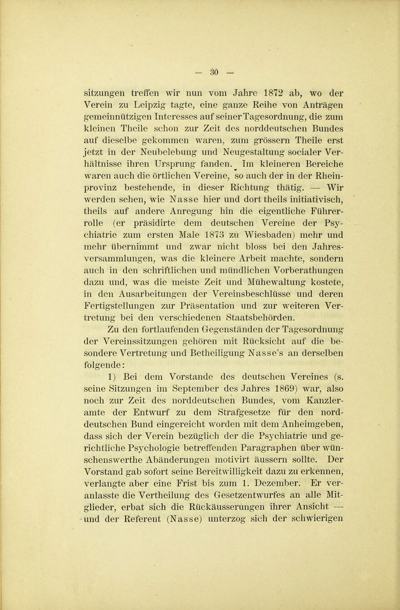 Sitzungen treffen wir nun vom Jahre 1872 ab, wo der Verein zu Leipzig tagte, eine ganze Reilie von Anträgen gemeinnützigen Interesses auf seiner Tagesordnung, die zum kleinen Tlieile schon zur Zeit des norddeutschen Bundes auf dieselbe gekommen waren, zum grössern Theile erst jetzt in der Neubelebung und Neugestaltung socialer Ver- hältnisse ihren Ursprung fanden. Im kleineren Bereiche waren auch die örtlichen Vereine, so auch der in der Rhein- provinz bestehende, in dieser Richtung thätig. — Wir werden sehen, wie Nasse hier und dorttheils initiativisch, theils auf andere Anregung hin die eigentliche Führer- rolle (er präsidirte dem deutschen Vereine der Psy- chiatrie zum ersten Male 1873 zu Wiesbaden) mehr und mehr übernimmt und zwar nicht bloss bei den Jahres- versammlungen, was die kleinere Arbeit machte, sondern auch in den schriftlichen und mündlichen Vorberathungen dazu und, was die meiste Zeit und Mühewaltung kostete, in den Ausarbeitungen der Vereinsbeschlüsse und deren Fertigstellungen zur Präsentation und zur weiteren Ver- tretung bei den verschiedenen Staatsbehörden. Zu den fortlaufenden Gegenständen der Tagesordnung der Vereinssitzungen gehören mit Rücksicht auf die be- sondere Vertretung und Betheiligung Nasse's an derselben folgende: 1) Bei dem Vorstande des deutschen Vereines (s. seine Sitzungen im September des Jahres 1869) war, also noch zur Zeit des norddeutschen Bundes, vom Kanzler- arate der Entwurf zu dem Strafgesetze für den nord- deutschen Bund eingereicht worden mit dem Anheimgeben, dass sich der Verein bezüglich der die Psychiatrie und ge- richtliche Psychologie betreffenden Paragraphen über wün- schenswerthe Abänderungen motivirt äussern sollte. Der Vorstand gab sofort seine Bereitwilligkeit dazu zu erkennen, verlangte aber eine Frist bis zum 1. Dezember. Er ver- anlasste die Vertheilung des GesetzentAvurfes an alle Mit- glieder, erbat sich die Rückäusserungen ihrer Ansicht — -und der Referent (Nasse) unterzog sich der schwierigen