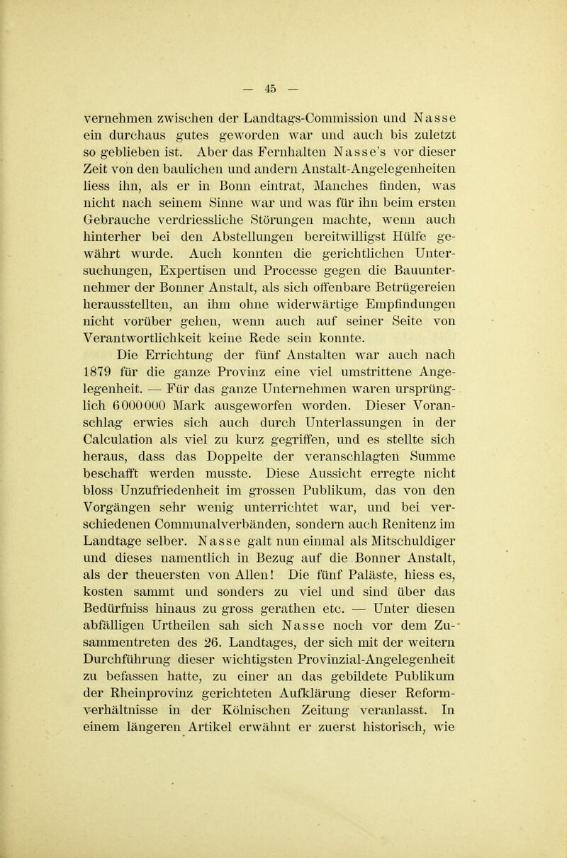 vernehmen zwischen der Landtags-Commission und Nasse ein durchaus gutes geworden war und aucli bis zuletzt so geblieben ist. Aber das Fernhalten Nasse's vor dieser Zeit von den baulichen und andern Anstalt-Angelegenheiten Hess ihn, als er in Bonn eintrat, Manches finden, was nicht nach seinem Sinne war und was für ihn beim ersten Gebrauche verdriessliche Störungen machte, wenn auch hinterher bei den Abstellungen bereitwilligst Hülfe ge- währt wurde. Auch konnten die gerichtlichen Unter- suchungen, Expertisen und Processe gegen die Bauunter- nehmer der Bonner Anstalt, als sich offenbare Betrügereien herausstellten, an ihm ohne widerwärtige Empfindungen nicht vorüber gehen, wenn auch auf seiner Seite von Verantwortlichkeit keine Rede sein konnte. Die Errichtung der fünf Anstalten war auch nach 1879 für die ganze Provinz eine viel umstrittene Ange- legenheit. — Für das ganze Unternehmen waren ursprüng-. lieh 60000U0 Mark ausgeworfen worden. Dieser Voran- schlag erwies sich auch durch Unterlassungen in der Calculation als viel zu kurz gegriffen, und es stellte sich heraus, dass das Doppelte der veranschlagten Summe beschafft werden musste. Diese Aussicht erregte nicht bloss Unzufriedenheit im grossen Publikum, das von den Vorgängen sehr wenig unterrichtet war, und bei ver- schiedenen Communalverbänden, sondern auch Renitenz im Landtage selber. Nasse galt nun einmal als Mitschuldiger und dieses namentlich in Bezug auf die Bonner Anstalt, als der theuersten von Allen! Die fünf Paläste, hiess es, kosten sammt und sonders zu viel und sind über das Bedürfniss hinaus zu gross gerathen etc. — Unter diesen abfälligen Urtheilen sah sich Nasse noch vor dem Zu-- sammentreten des 26. Landtages, der sich mit der weitern Durchführung dieser wichtigsten Provinzial-Angelegenheit zu befassen hatte, zu einer an das gebildete Publikum der Rheinprovinz gerichteten Aufklärung dieser Reform- verhältnisse in der Kölnischen Zeitung veranlasst. In einem längeren Artikel erwähnt er zuerst historisch, wie