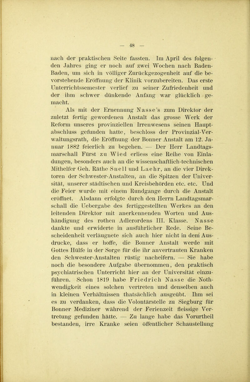 nach der praktischen Seite fassten. Im April des folgen- den Jahres ging er noch auf zwei Wochen nach Baden- Baden, um sich in völliger Zurückgezogenheit auf die be- vorstehende Eröffnung der Klinik vorzubereiten. Das erste Unterrichtssemester verlief zu seiner Zufriedenheit und der ihm schwer dünkende Anfang war glückhch ge- macht. Als mit der Ernennung Nasse's zum Direktor der zuletzt fertig gewordenen Anstalt das grosse Werk der Reform unseres provinziellen Irrenwesens seinen Haupt- abschluss gefunden hatte, beschloss der Provinzial-Ver- waltungsrath, die Eröffnung der Bonner Anstalt am 12. Ja- nuar 1882 feierlich zu begehen. — Der Herr Landtags- marschall Fürst zu Wied erliess eine Reihe von Einla- dungen, besonders auch an die wissenschaftlich-technischen Mithelfer Geh. Räthe Snell und Laehr, an die vier Direk- toren der Schwester-Anstalten, an die Spitzen der Univer- sität, unserer städtischen und Kreisbehörden etc. etc. Und die Feier wurde mit einem Rundgange durch die Anstalt eröffnet. Alsdann erfolgte durch den Herrn Landtagsmar- schall die Uebergabe des fertiggestellten Werkes an den leitenden Direktor mit anerkennenden Worten und Aus- händigung des rothen Adlerordens III. Klasse. Nasse dankte und erwiderte in ausführlicher Rede. Seine Be- scheidenheit verläugnete sich auch hier nicht in deni Aus- drucke, dass er hoffe, die Bonner Anstalt werde mit Gottes Hülfe in der Sorge für die ihr anvertrauten Kranken den Schwester-Anstalten rüstig nacheifern. — Sie habe noch die besondere Aufgabe übernommen, den praktisch psychiatrischen Unterricht hier an der Universität einzu- führen. Schon 1819 habe Friedrich Nasse die Noth- wendigkeit eines solchen vertreten und denselben auch in kleinen Verhältnissen thatsächlich ausgeübt. Ihm sei es zu verdanken, dass die Volontärstelle zu Siegburg für Bonner Mediziner während der Ferienzeit fleissige Ver- tretung gefunden hätte. — Zu lange habe das Vorurtheil bestanden, irre Kranke seien öffentlicher Schaustellung