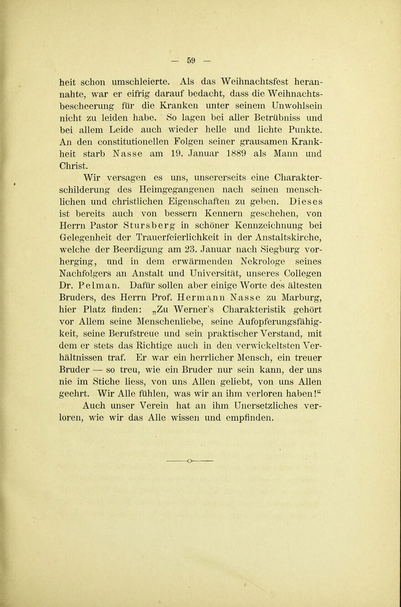 heit schon umschleierte. Als das Weihnachtsfest heran- nahte, war er eifrig darauf bedacht, dass die Weihnachts- bescheerung für die Kranken unter seinem Unwohlsein nicht zu leiden habe. So lagen bei aller Betrübniss und bei allem Leide auch wieder helle und lichte Punkte. An den constitutionellen Folgen seiner grausamen Krank- heit starb Nasse am 19. Januar 1889 als Mann und Christ. Wir versagen es uns, unsererseits eine Charakter- schilderung des Heimgegangenen nach seinen mensch- lichen und christlichen Eigenschaften zu geben. Dieses ist bereits auch von bessern Kennern geschehen, von Herrn Pastor Stursberg in schöner Kennzeichnung bei Gelegenheit der Trauerfeierlichkeit in der Anstaltskirche, welche der Beerdigung am 23. Januar nach Siegburg vor- herging, und in dem erwärmenden Nekrologe seines Nachfolgers an Anstalt und Universität, unseres Collegen Dr. Pelm an. Dafür sollen aber einige Worte des ältesten Bruders, des Herrn Prof. Hermann Nasse zu Marburg, hier Platz finden: „Zu Werner's Charakteristik gehört vor Allem seine Menschenliebe, seine Aufopferungsfähig- keit, seine Berufstreue und sein praktischer Verstand, mit dem er stets das Richtige auch in den vermckeltsten Ver- hältnissen traf. Er war ein herrlicher Mensch, ein treuer Bruder — so treu, wie ein Bruder nur sein kann, der uns nie im Stiche liess, von uns Allen geliebt, von uns Allen geehrt. Wir Alle fühlen, was wir an ihm verloren haben! Auch unser Verein hat an ihm Unersetzliches ver- loren, wie wir das Alle wissen und empfinden. -o-