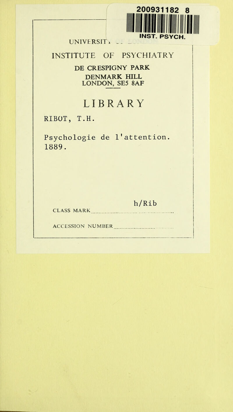 200931182 8 INST. PSYCH. UNIVERSITx INSTITUTE OF PSYCHIATRY DE CRESPIGNY PARK DENMARK HILL LONDON, SE5 8AF LIBRARY RIBOT, T.H. Psychologie de l'attention. 1889. h/Rib CLASS MARK ACCESSION NUMBER