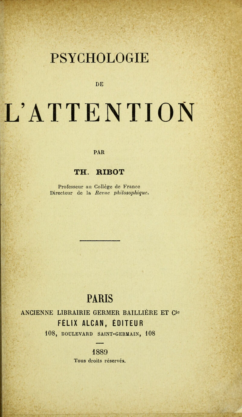 PSYCHOLOGIE DE ATTENTIOI PAR TH. RIBOT Professeur au Collège de France Directeur de la Revue philosophique. PARIS ANCIENNE LIBRAIRIE GERMER BAILLIÈRE ET Gie FÉLIX ALCAN, ÉDITEUR 108, BOULEVARD SAINT-GERMAIN, 108 1889 Tous droits réservés.