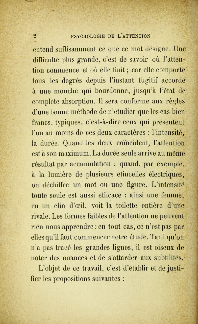 entend suffisamment ce que ce mot désigne. Une difficulté plus grande, c'est de savoir où l'atten- tion commence et où elle finit ; car elle comporte tous les degrés depuis l'instant fugitif accordé à une mouche qui bourdonne, jusqu'à l'état de complète absorption. Il sera conforme aux règles d'une bonne méthode de n'étudier que les cas bien francs, typiques, c'est-à-dire ceux qui présentent l'un au moins de ces deux caractères : l'intensité, la durée. Quand les deux coïncident, l'attention est à son maximum. La durée seule arrive au même résultat par accumulation : quand, par exemple, à la lumière de plusieurs étincelles électriques, on déchiffre un mot ou une figure. L'intensité toute seule est aussi efficace : ainsi une femme, en un clin dœil, voit la toilette entière d'une rivale. Les formes faibles de l'attention ne peuvent rien nous apprendre : en tout cas, ce n'est pas par elles qu'il faut commencer notre étude. Tant qu'on n'a pas tracé les grandes lignes, il est oiseux de noter des nuances et de s'attarder aux subtilités. L'objet de ce travail, c'est d'établir et de justi- fier les propositions suivantes :