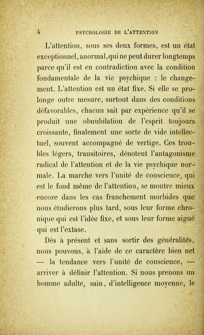 L'attention, sous ses deux formes, est un état exceptionnel, anormal,qui ne peut durer longtemps parce qu'il est en contradiction avec la condition fondamentale de la vie psychique : le change- ment. L'attention est un état fixe. Si elle se pro- longe outre mesure, surtout dans des conditions défavorables, chacun sait par expérience qu'il se produit une obnubilation de l'esprit toujours croissante, finalement une sorte de vide intellec- tuel, souvent accompagné de vertige. Ces trou- bles légers, transitoires, dénotent l'antagonisme radical de l'attention et de la vie psychique nor- male. La marche vers l'unité de conscience, qui est le fond même de l'attention, se montre mieux encore dans les cas franchement morbides que nous étudierons plus tard, sous leur forme chro- nique qui est l'idée fixe, et sous leur forme aiguë qui est l'extase. Dès à présent et sans sortir des généralités, nous pouvons, à l'aide de ce caractère bien net — la tendance vers l'unité de conscience, — arriver à définir l'attention. Si nous prenons un homme adulte, sain, d'intelligence moyenne, le